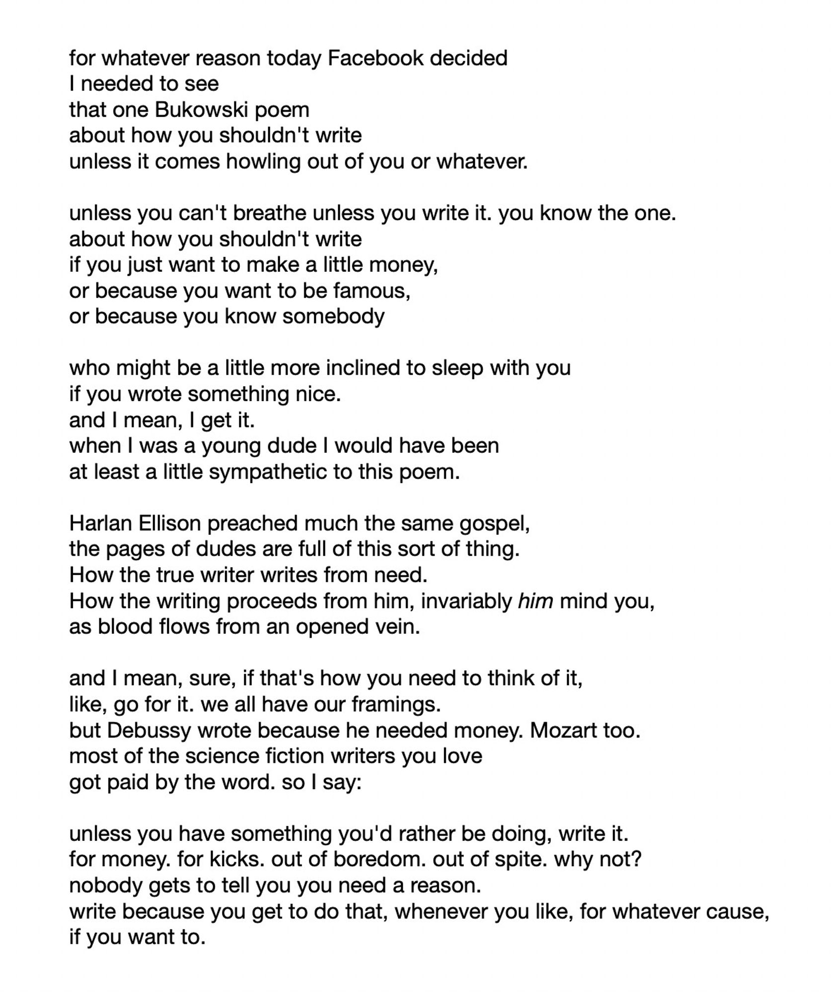 a poem with no title. I tried to paste the entirety of it into alt text but it ran out of characters before the poem was done, which seemed worse than just describing the poem. the point of the poem is that there's a sort of masculinist conception of writing as neurotic compulsion that I think is really wrongheaded, but at the same time, it's  framing that's useful for some people, so they should hold that position if they like; but like most generalized writing advice, "don't write unless you must" seems silly to the author of this poem, i.e. me.