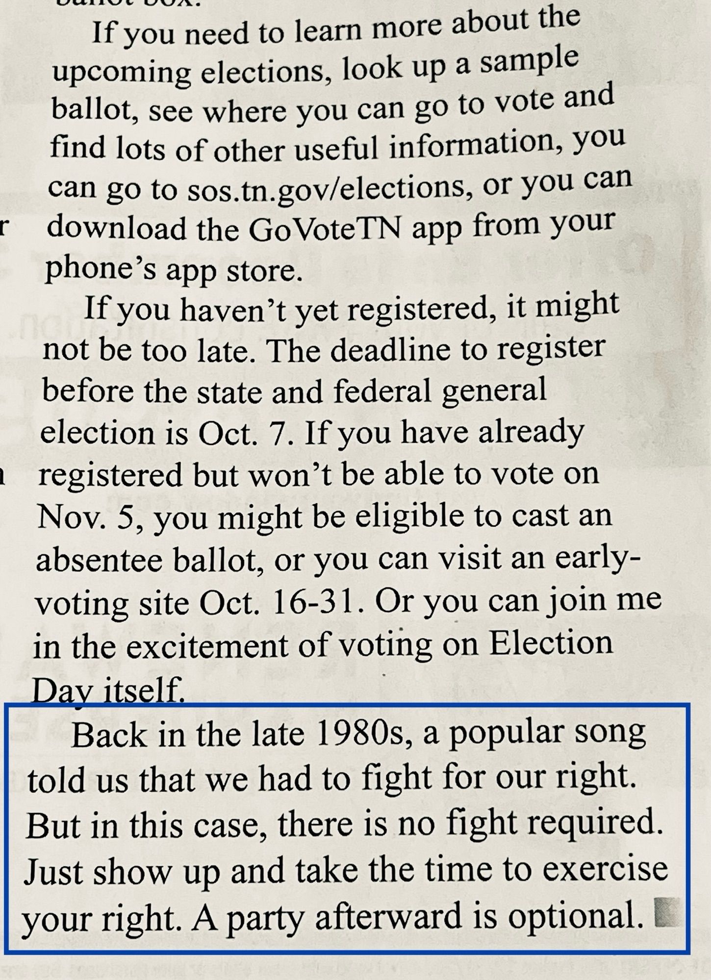 If you need to learn more about the upcoming elections, look up a sample ballot, see where you can go to vote and find lots of other useful information, you can go to sos.tn.gov/elections, or you can download the Go VoteTN app from your phone's app store.
If you haven't yet registered, it might not be too late. The deadline to register before the state and federal general election is Oct. 7. If you have already registered but won't be able to vote on Nov. 5, you might be eligible to cast an absentee ballot, or you can visit an early-voting site Oct. 16-31. Or you can join me in the excitement of voting on Election Day itself.
Back in the late 1980s, a popular song told us that we had to fight for our right.
But in this case, there is no fight required.
Just show up and take the time to exercise your right. A party afterward is optional.