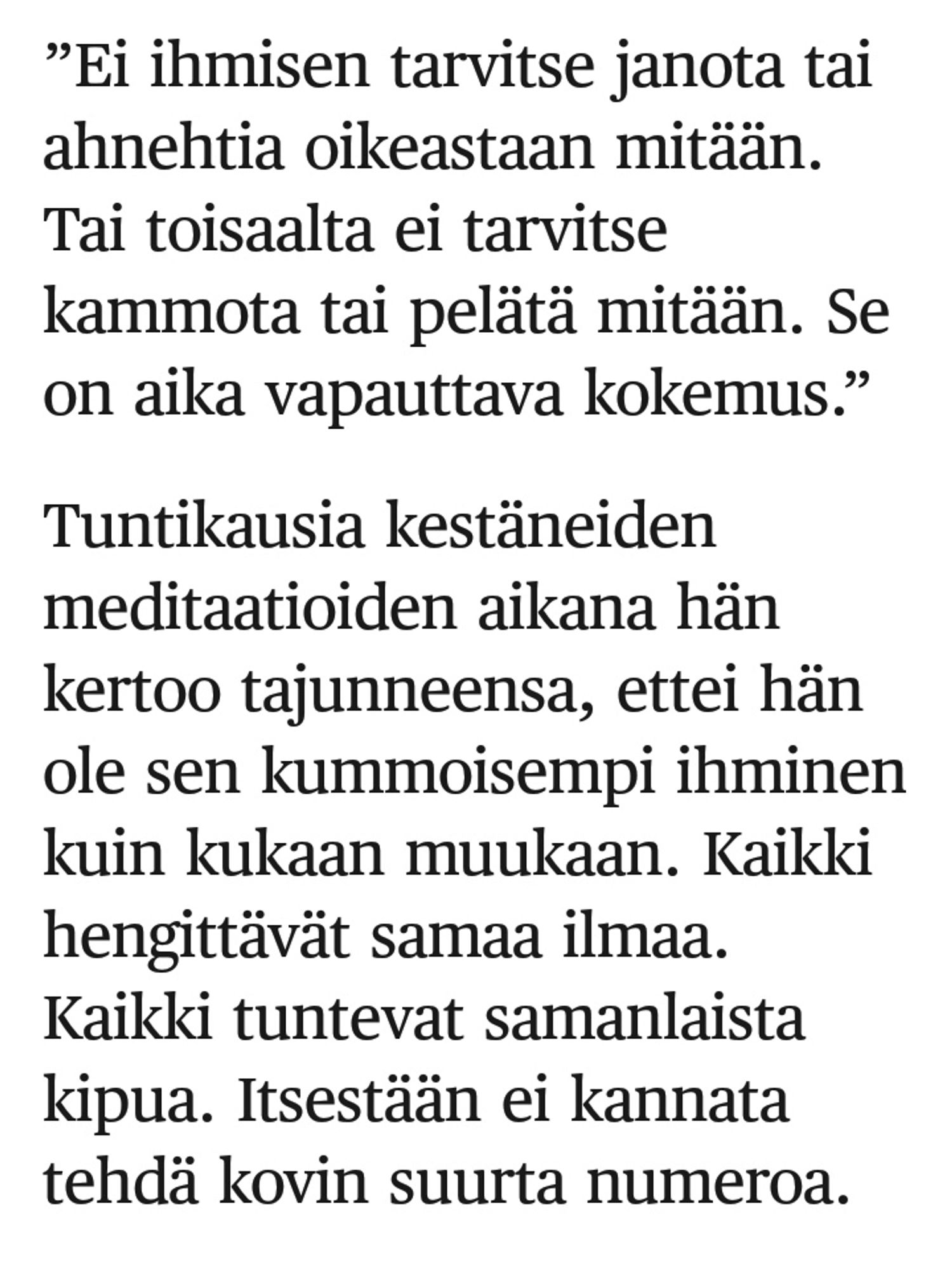 Ei ihmisen tarvitse janota tai ahnehtia oikeastaan mitään. Tai toisaalta ei tarvitse kammota tai pelätä mitään. Se on aika vapauttava kokemus. Kukaan ei ole sen kummoisempi ihminen kuin kukaan muukaan. Kaikki hengittävät samaa ilmaa, tuntevat samanlaista kipua. Itsestään ei kannata tehdä kovin suurta numeroa.