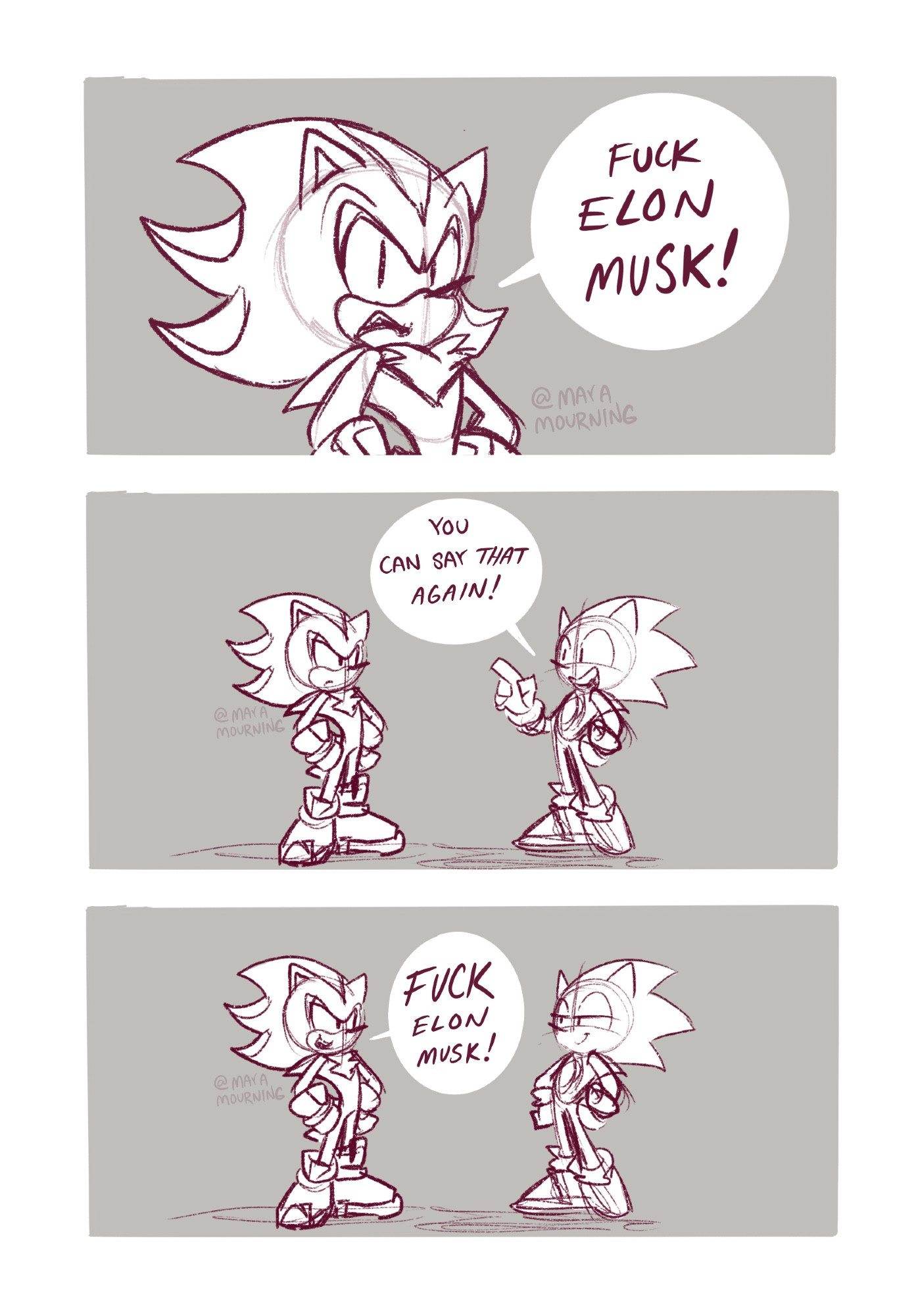 A low effort, three panel Sonic fan comic strip.

Panel 1: Shadow the Hedgehog looks at the reader at a 3/4 angle, with his hands on his hips, as he says: “Fuck Elon Musk!” 


Panel 2: A wide shot reveals Shadow standing on the left and Sonic the Hedgehog standing on the right. Shadow looks at Sonic. Sonic points his index finger up, has one hand on his hip, and excitedly says to Shadow: “You can say that again!” 

Panel 3: Shadow does, in fact, say it again. This time he smiles mischievously at Sonic as he says: “Fuck Elon Musk!” Sonic grins with half lidded eyes at Shadow, both hands on his hips. 