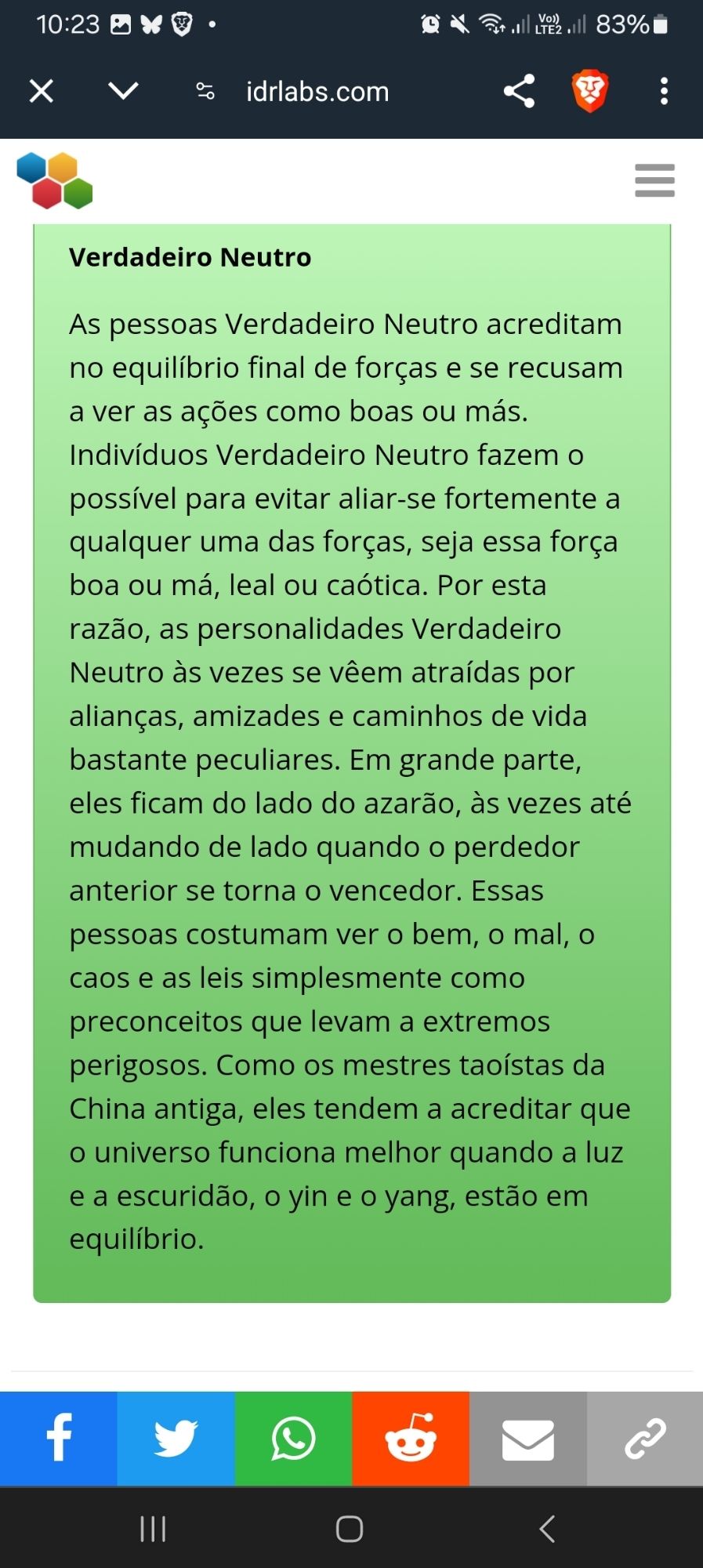 Skip to main content
 
Teste de Alinhamento Moral
Resultados:
Result graph
Você é 26.7% mau, 18.3% leal, tornando-se neutro verdadeiro.


Verdadeiro Neutro
As pessoas Verdadeiro Neutro acreditam no equilíbrio final de forças e se recusam a ver as ações como boas ou más. Indivíduos Verdadeiro Neutro fazem o possível para evitar aliar-se fortemente a qualquer uma das forças, seja essa força boa ou má, leal ou caótica. Por esta razão, as personalidades Verdadeiro Neutro às vezes se vêem atraídas por alianças, amizades e caminhos de vida bastante peculiares. Em grande parte, eles ficam do lado do azarão, às vezes até mudando de lado quando o perdedor anterior se torna o vencedor. Essas pessoas costumam ver o bem, o mal, o caos e as leis simplesmente como preconceitos que levam a extremos perigosos. Como os mestres taoístas da China antiga, eles tendem a acreditar que o universo funciona melhor quando a luz e a escuridão, o yin e o yang, estão em equilíbrio.

© IDRlabs 2024
 Testimonials
 C