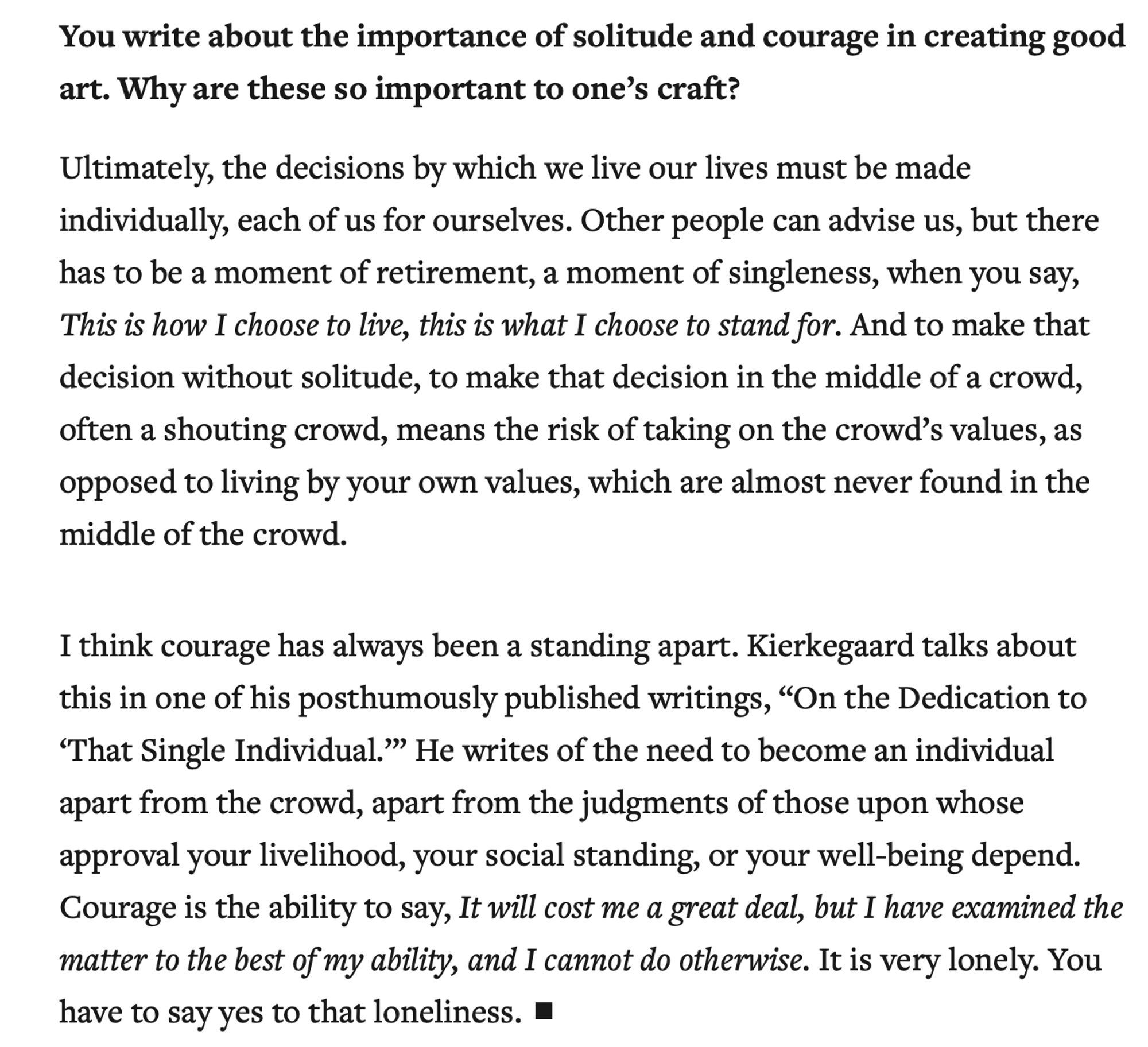 You write about the importance of solitude and courage in creating good art. Why are these so important to one’s craft?

Ultimately, the decisions by which we live our lives must be made individually, each of us for ourselves. Other people can advise us, but there has to be a moment of retirement, a moment of singleness, when you say, This is how I choose to live, this is what I choose to stand for. And to make that decision without solitude, to make that decision in the middle of a crowd, often a shouting crowd, means the risk of taking on the crowd’s values, as opposed to living by your own values, which are almost never found in the middle of the crowd.

I think courage has always been a standing apart. Kierkegaard talks about this in one of his posthumously published writings, “On the Dedication to ‘That Single Individual.’” He writes of the need to become an individual apart from the crowd, apart from the judgments of those upon whose approval your livelihood, your social standing