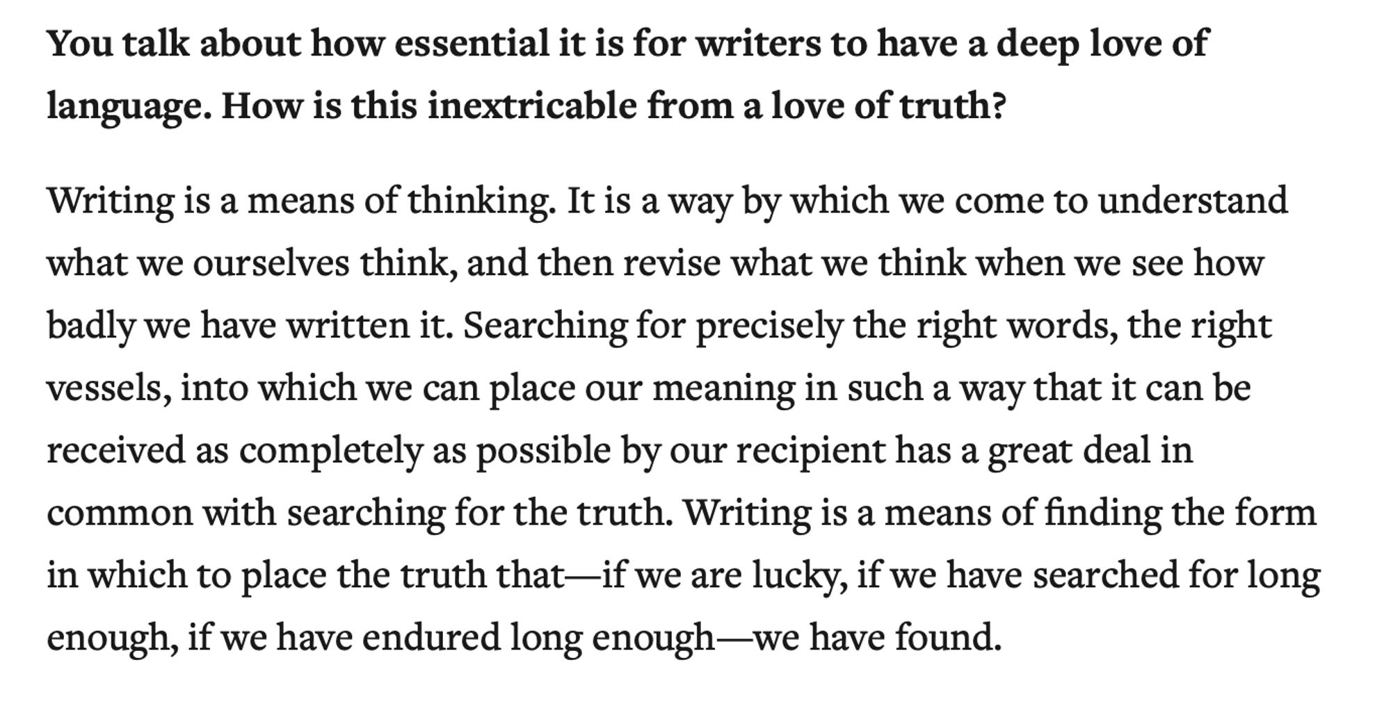 You talk about how essential it is for writers to have a deep love of language. How is this inextricable from a love of truth?

Writing is a means of thinking. It is a way by which we come to understand what we ourselves think, and then revise what we think when we see how badly we have written it. Searching for precisely the right words, the right vessels, into which we can place our meaning in such a way that it can be received as completely as possible by our recipient has a great deal in common with searching for the truth. Writing is a means of finding the form in which to place the truth that—if we are lucky, if we have searched for long enough, if we have endured long enough—we have found.