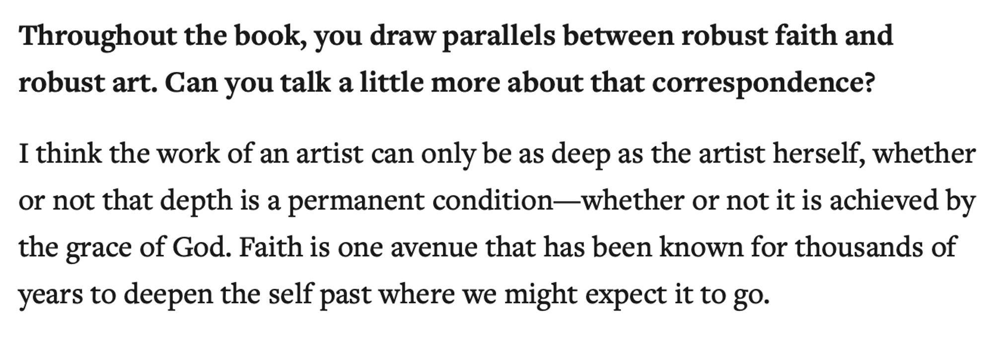 Throughout the book, you draw parallels between robust faith and robust art. Can you talk a little more about that correspondence?

I think the work of an artist can only be as deep as the artist herself, whether or not that depth is a permanent condition—whether or not it is achieved by the grace of God. Faith is one avenue that has been known for thousands of years to deepen the self past where we might expect it to go.