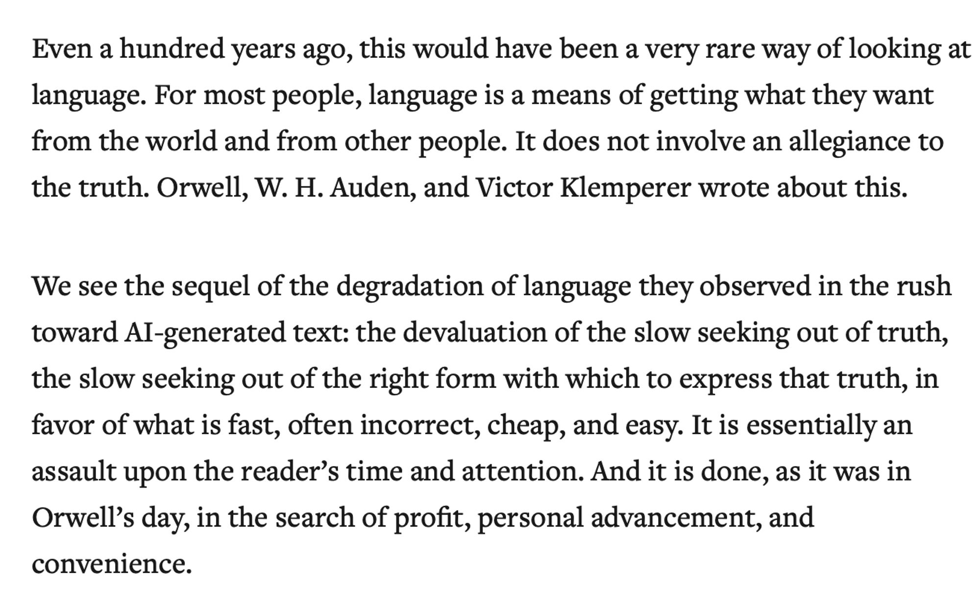 Even a hundred years ago, this would have been a very rare way of looking at language. For most people, language is a means of getting what they want from the world and from other people. It does not involve an allegiance to the truth. Orwell, W. H. Auden, and Victor Klemperer wrote about this.

We see the sequel of the degradation of language they observed in the rush toward AI-generated text: the devaluation of the slow seeking out of truth, the slow seeking out of the right form with which to express that truth, in favor of what is fast, often incorrect, cheap, and easy. It is essentially an assault upon the reader’s time and attention. And it is done, as it was in Orwell’s day, in the search of profit, personal advancement, and convenience.