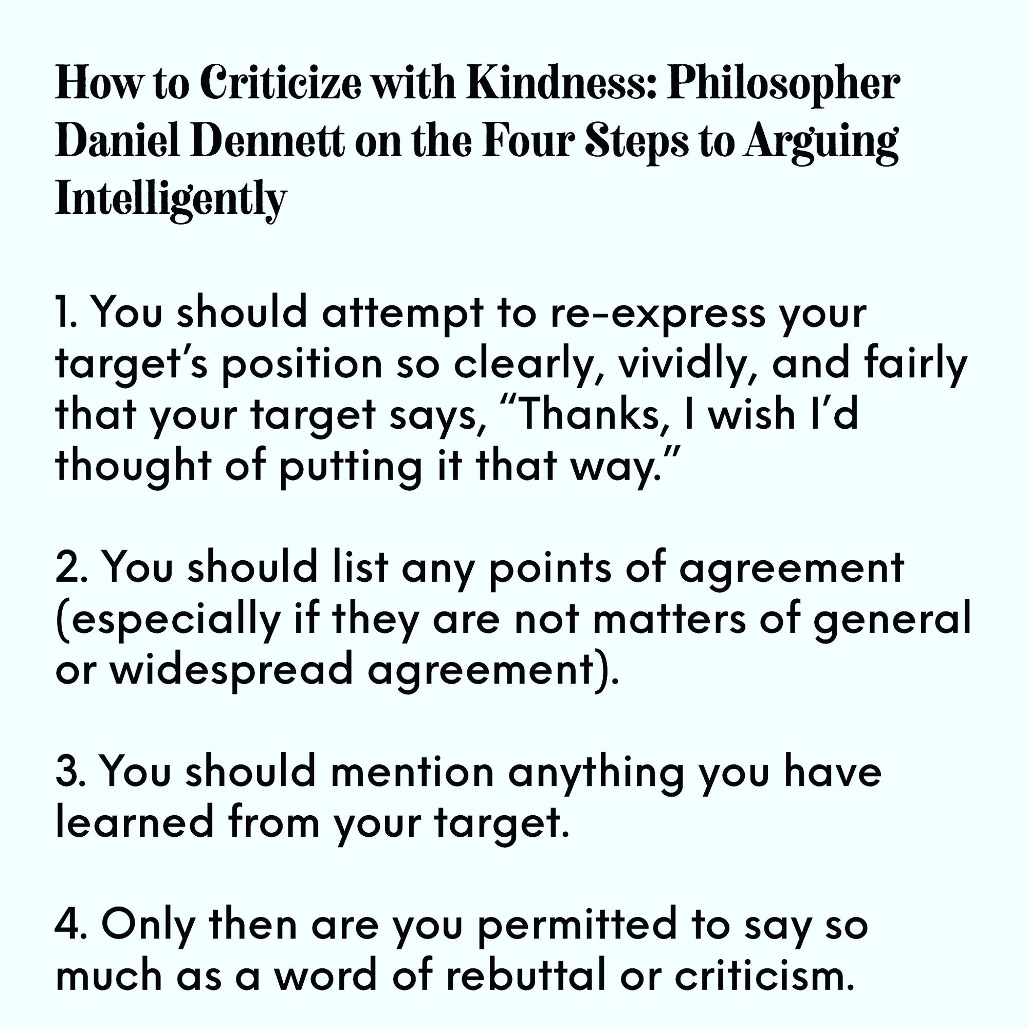 1. You should attempt to re-express your target's position so clearly, vividly, and fairly that your target says, "Thanks, I wish I'd thought of putting it that way.
2. You should list any points of agreement (especially if they are not matters of general or widespread agreement).
3. You should mention anything you have learned from your target.
4. Only then are you permitted to say so much as a word of rebuttal or criticism.