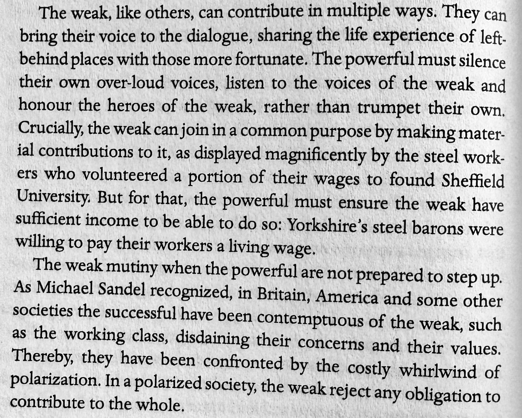 The weak, like others, can contribute in multiple ways. They can bring their voice to the dialogue, sharing the life experience of left-behind places with those more fortunate. The powerful must silence their own over-loud voices, listen to the voices of the weak and honour the heroes of the weak, rather than trumpet their own.
Crucially, the weak can join in a common purpose by making mater-
¡al contributions to it, as displayed magnificently by the steel workers who volunteered a portion of their wages to found Sheffield University. But for that, the powerful must ensure the weak have sufficient income to be able to do so: Yorkshire's steel barons were willing to pay their workers a living wage.
The weak mutiny when the powerful are not prepared to step up.
As Michael Sandel recognized, in Britain, America and some other societies the successful have been contemptuous of the weak, such as the working class, disdaining their concerns and their values.