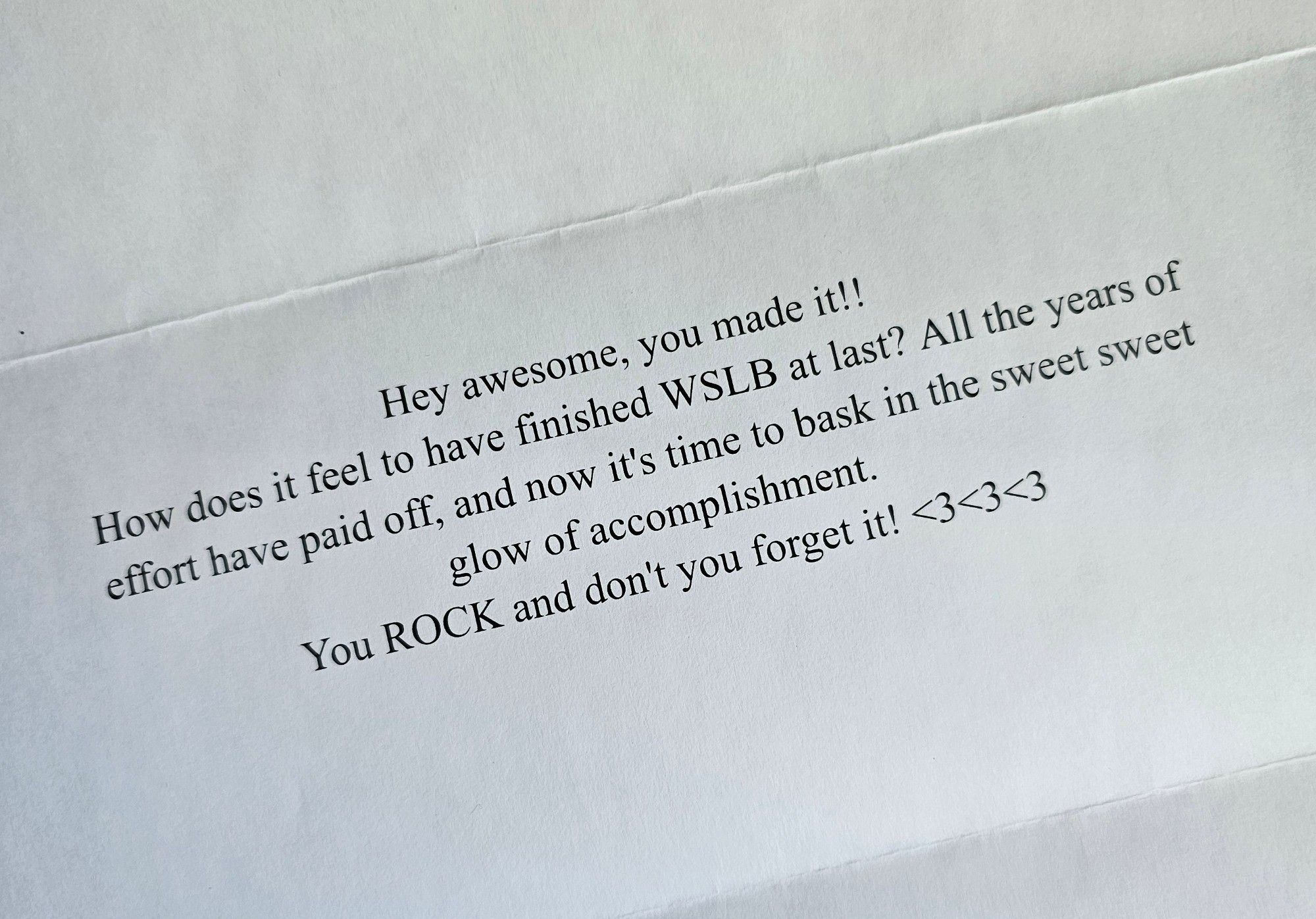 A white page printed with a message in serif font that reads: "Hey awesome, you made it!!! How does it feel to have finished WSLB at last? All the years of effort have paid off, and now it's time to bask in the sweet sweet glow of accomplishment. You ROCK and don't you forget it! ❤️❤️❤️"