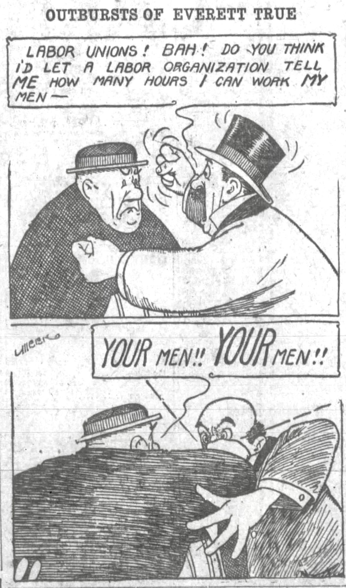 OUTBURSTS OF EVERETT TRUE

LABOR UNIONS! BAH! DO YOU THINK I’D LET A LABOR ORGANIZATION TELL ME HOW MANY HOURS / CAN WORK MY MEN -

YOUR MEN!! YOUR MEN!

((UPON HEARING THE FACTORY OWNER CALL THE WORKERS HIS MEN,MR TRUE GIVES THE FACTORY OWNER A RIGHT FIST TO HIS FACE)