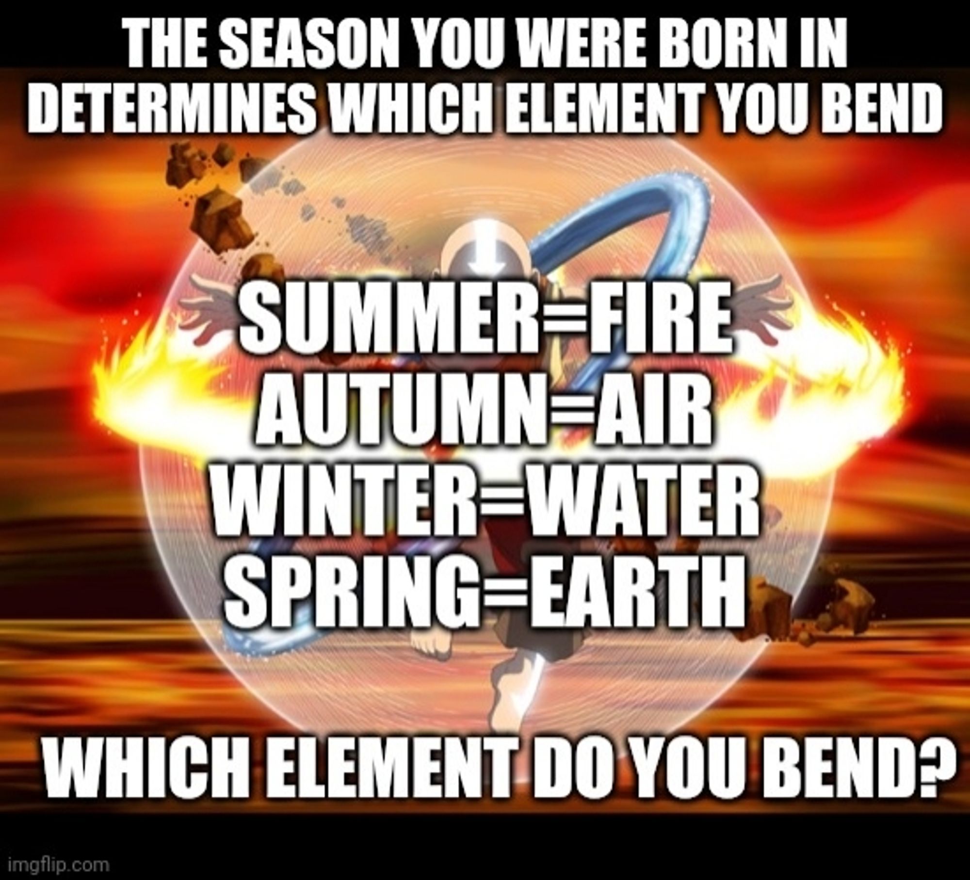 Image of Aang from Avatar The Last Airbender in the Avatar state with all 4 elements spinning around him.
At the top of the image it says The season you were born in determines which element you bend"
In the middle it says "Summer=Fire
Autumn=Air
Winter=Water
Spring=Earth"
And at the bottom it ask "Which element do you bend?"