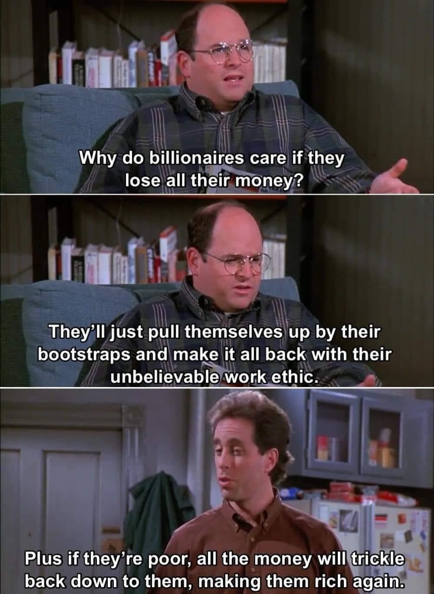 Meme — 3 images from Seinfeld of George and Jerry talking

George says
Why do billionaires care if they lose all their money? They'll just pull themselves up by their bootstraps and make it all back with their unbelievable work ethic. 

Jerry says 
Plus if they're poor all the money will trickle back down to them making them rich again.