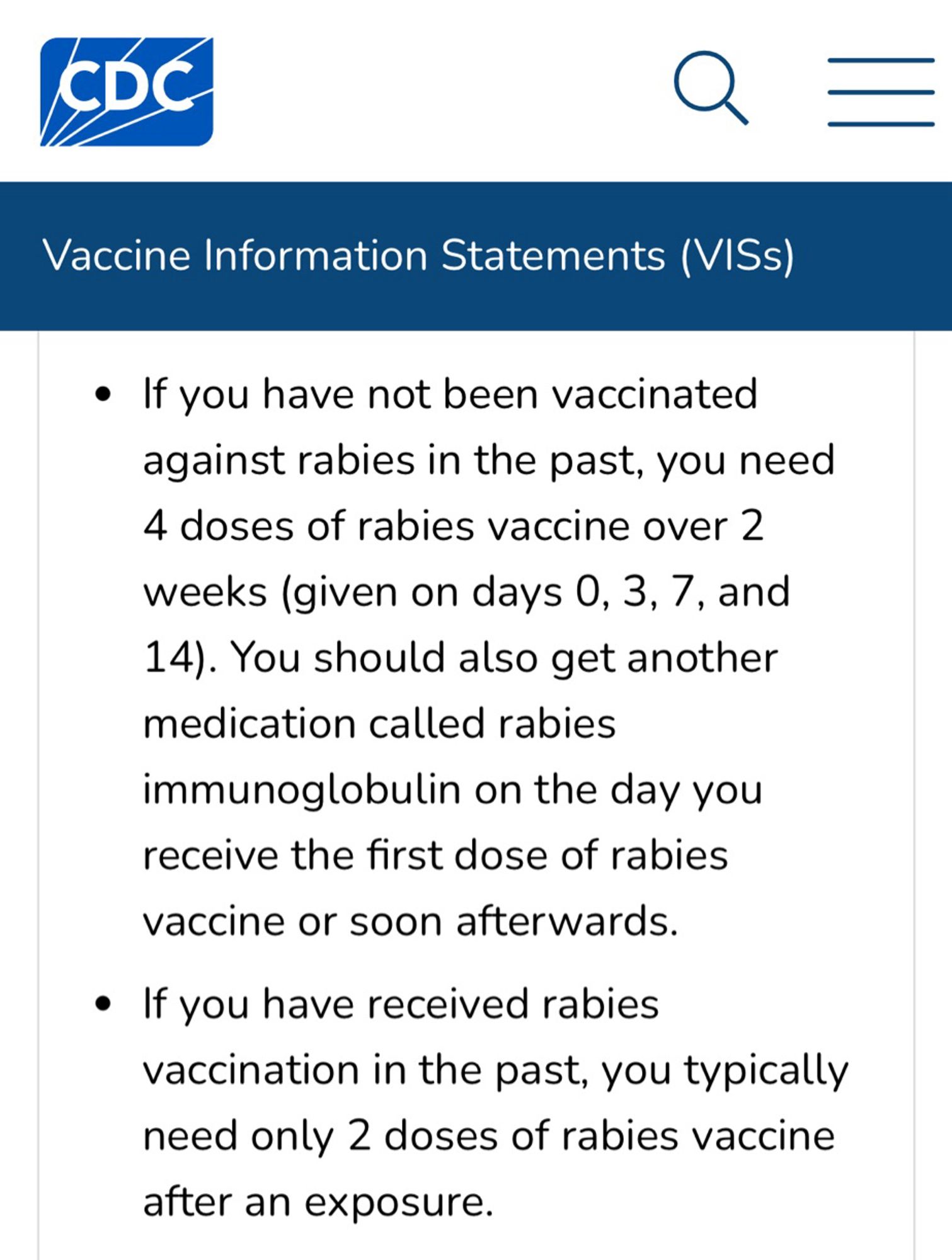 CDC Vaccine Information Statements (VISs)
• If you have not been vaccinated against rabies in the past, you need 4 doses of rabies vaccine over 2 weeks (given on days 0, 3, 7, and
14). You should also get another medication called rabies
immunoglobulin on the day you receive the first dose of rabies
vaccine or soon afterwards.
• If you have received rabies vaccination in the past, you typically need only 2 doses of rabies vaccine after an exposure.