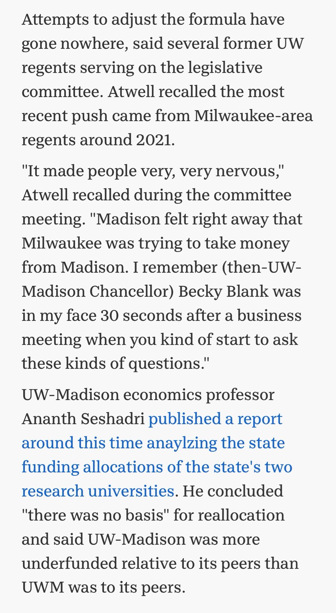 Attempts to adjust the formula have gone nowhere, said several former UW regents serving on the legislative committee. Atwell recalled the most recent push came from Milwaukee-area regents around 2021.

"It made people very, very nervous," Atwell recalled during the committee meeting. "Madison felt right away that Milwaukee was trying to take money from Madison. I remember (then-UW-Madison Chancellor) Becky Blank was in my face 30 seconds after a business meeting when you kind of start to ask these kinds of questions."

UW-Madison economics professor Ananth Seshadri published a report around this time anaylzing the state funding allocations of the state's two research universities. He concluded "there was no basis" for reallocation and said UW-Madison was more underfunded relative to its peers than UWM was to its peers.