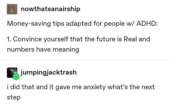 nowthatsanairship
Money-saving tips adapted for people w/ ADHD:
1. Convince yourself that the future is Real and numbers have meaning

jumpingjacktrash
i did that and it gave me anxiety what's the next step