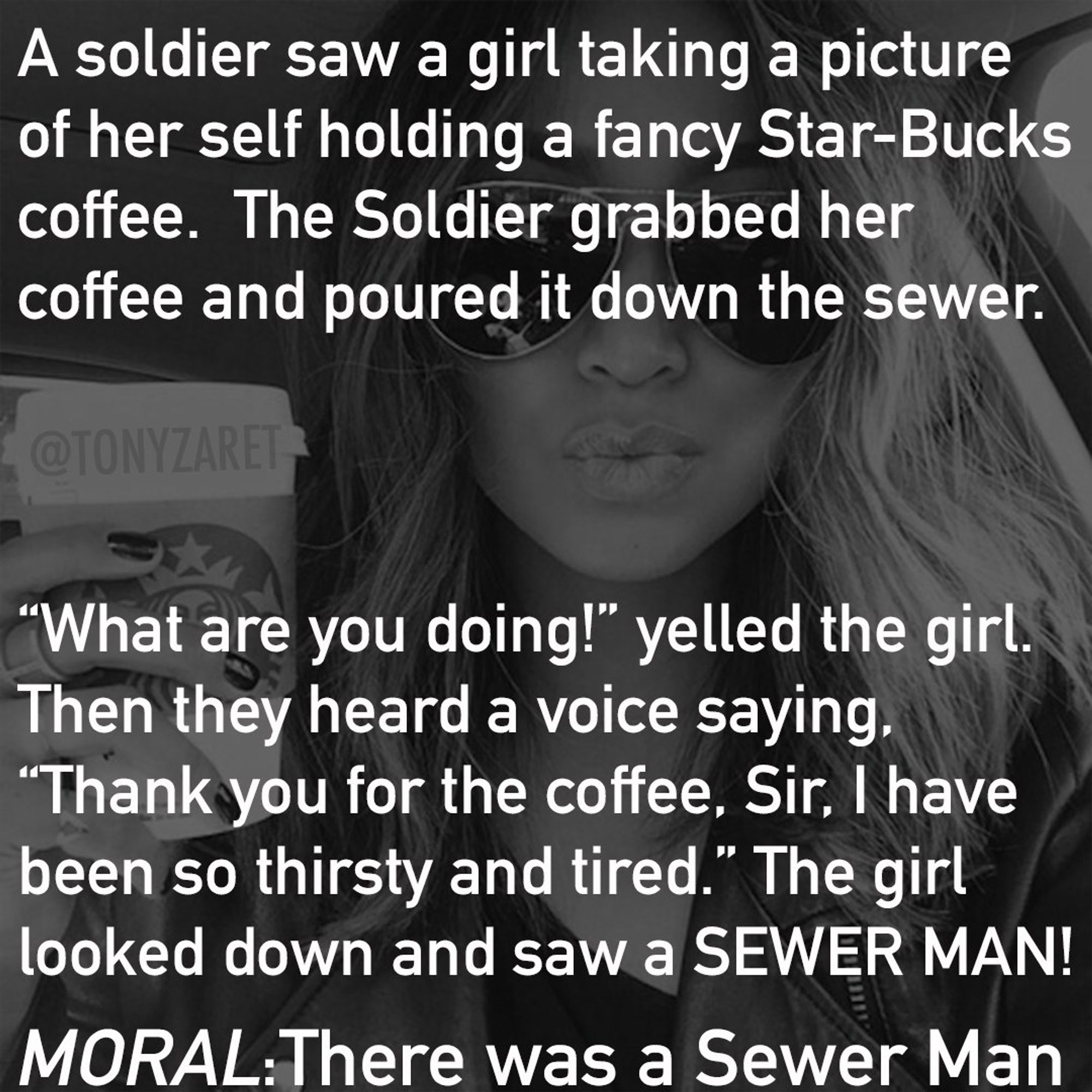 A soldier SaW a girl taking a picture
of her self holding a fancy Star-Bucks
coffee. The Soldier grabbed her
coffee and poured it down the sewer.
"What are you doing!" yelled the girl.
Then they heard a voice saying
"Thank you for the coffee, Sir, I have
been so thirsty and tired." The girl
looked down and saw a SEWER MAN!
MORAL:There was a Sewer Man