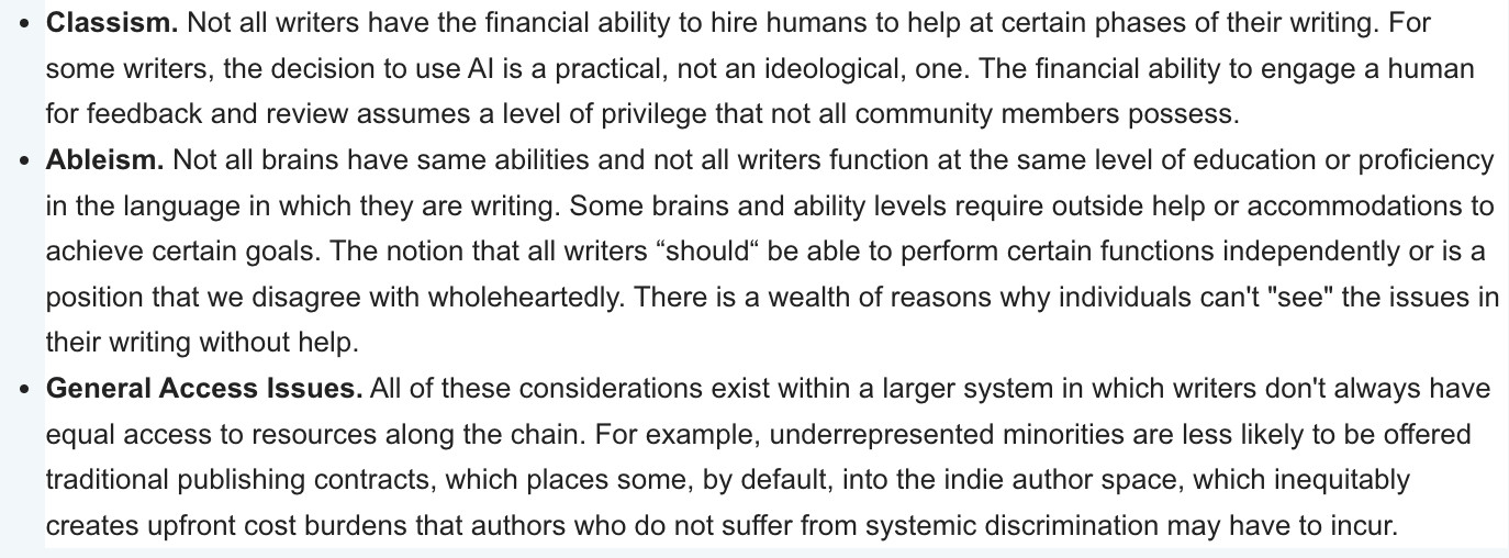 "Classism. Not all writers have the financial ability to hire humans to help at certain phases of their writing. For some writers, the decision to use AI is a practical, not an ideological, one. The financial ability to engage a human for feedback and review assumes a level of privilege that not all community members possess.
Ableism. Not all brains have same abilities and not all writers function at the same level of education or proficiency in the language in which they are writing. Some brains and ability levels require outside help or accommodations to achieve certain goals. The notion that all writers “should“ be able to perform certain functions independently or is a position that we disagree with wholeheartedly. There is a wealth of reasons why individuals can't "see" the issues in their writing without help. 
General Access Issues. All of these considerations exist within a larger system in which writers don't always have equal access to resources along the chain."