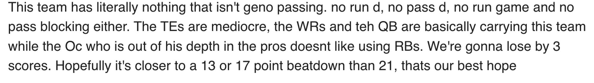 "This team has literally nothing that isn't geno passing. no run d, no pass d, no run game and no pass blocking either. The TEs are mediocre, the WRs and teh QB are basically carrying this team while the Oc who is out of his depth in the pros doesnt like using RBs. We're gonna lose by 3 scores. Hopefully it's closer to a 13 or 17 point beatdown than 21, thats our best hope"