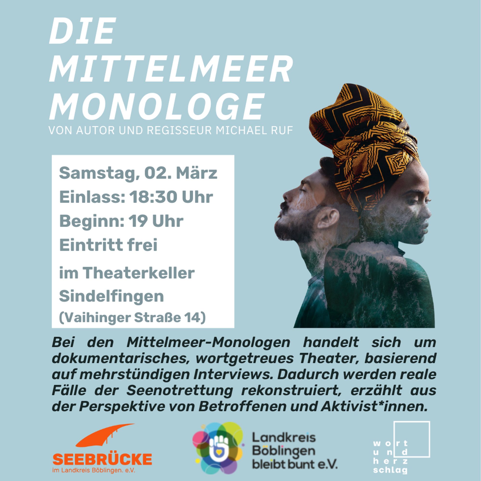 DIE MITTELMEER MONOLOGE
VON AUTOR UND REGISSEUR MICHAEL RUF

Samstag, 02. März, Einlass: 18:30 Uhr, Beginn: 19 Uhr, im Theaterkeller, Sindelfingen (Vaihinger Straße 14)
Eintritt frei

Bei den Mittelmeer-Monologen handelt sich um dokumentarisches, wortgetreues Theater, basierend auf mehrstündigen Interviews. Dadurch werden reale Fälle der Seenotrettung rekonstruiert, erzählt aus der Perspektive von Betroffenen und Aktivist*innen.

Von Seebrücke im Landkreis Böblingen e.V. mit Unterstützung von Landkreis Böblingen bleibt bunt e.V.