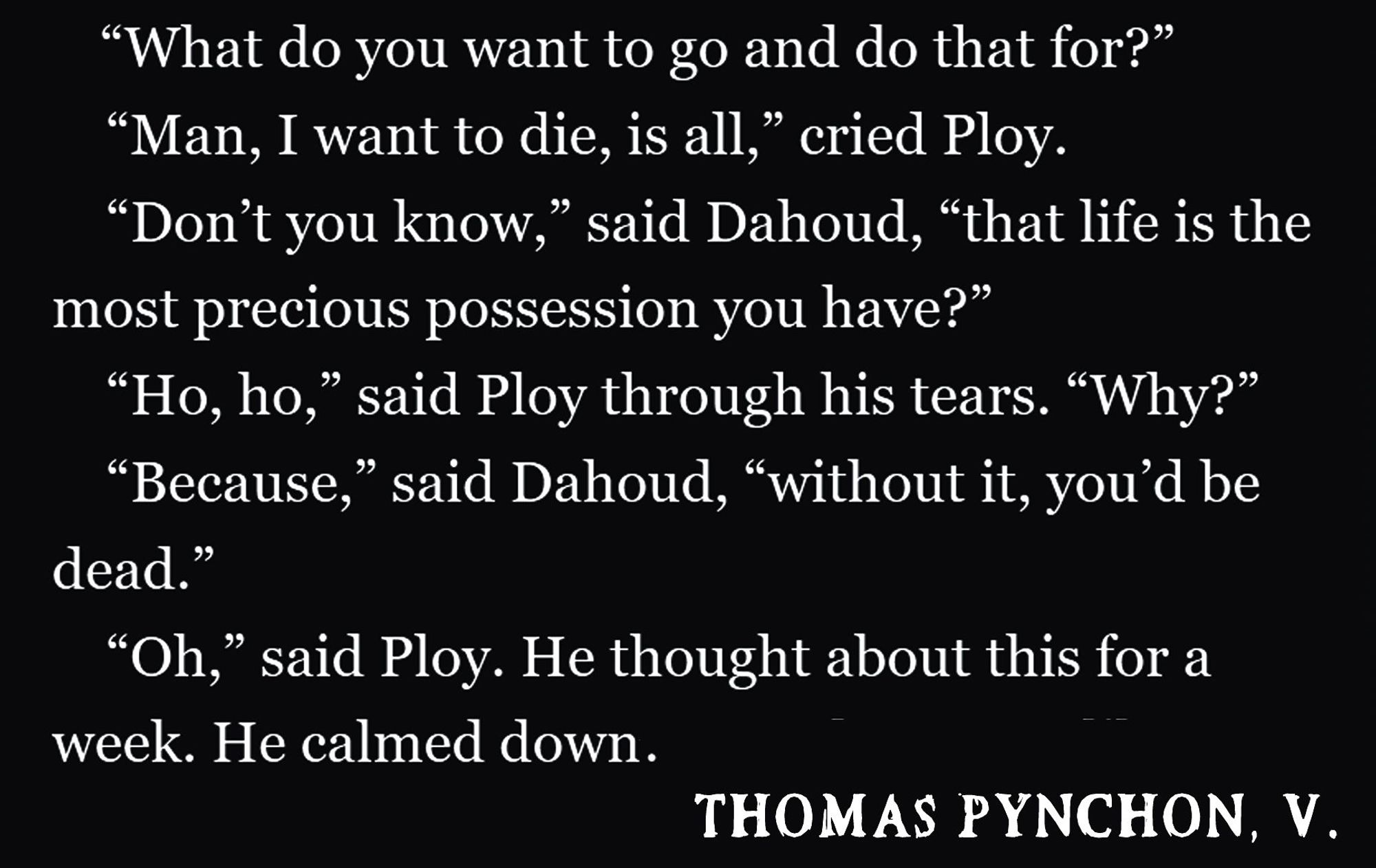 
				“Man, I want to die, is all,” cried Ploy.
				“Don’t you know,” said Dahoud, “that life is the most precious possession you have?”
				“Ho, ho,” said Ploy through his tears. “Why?”
				“Because,” said Dahoud, “without it, you’d be dead.”
				“Oh,” said Ploy. He thought about this for a week. He calmed down