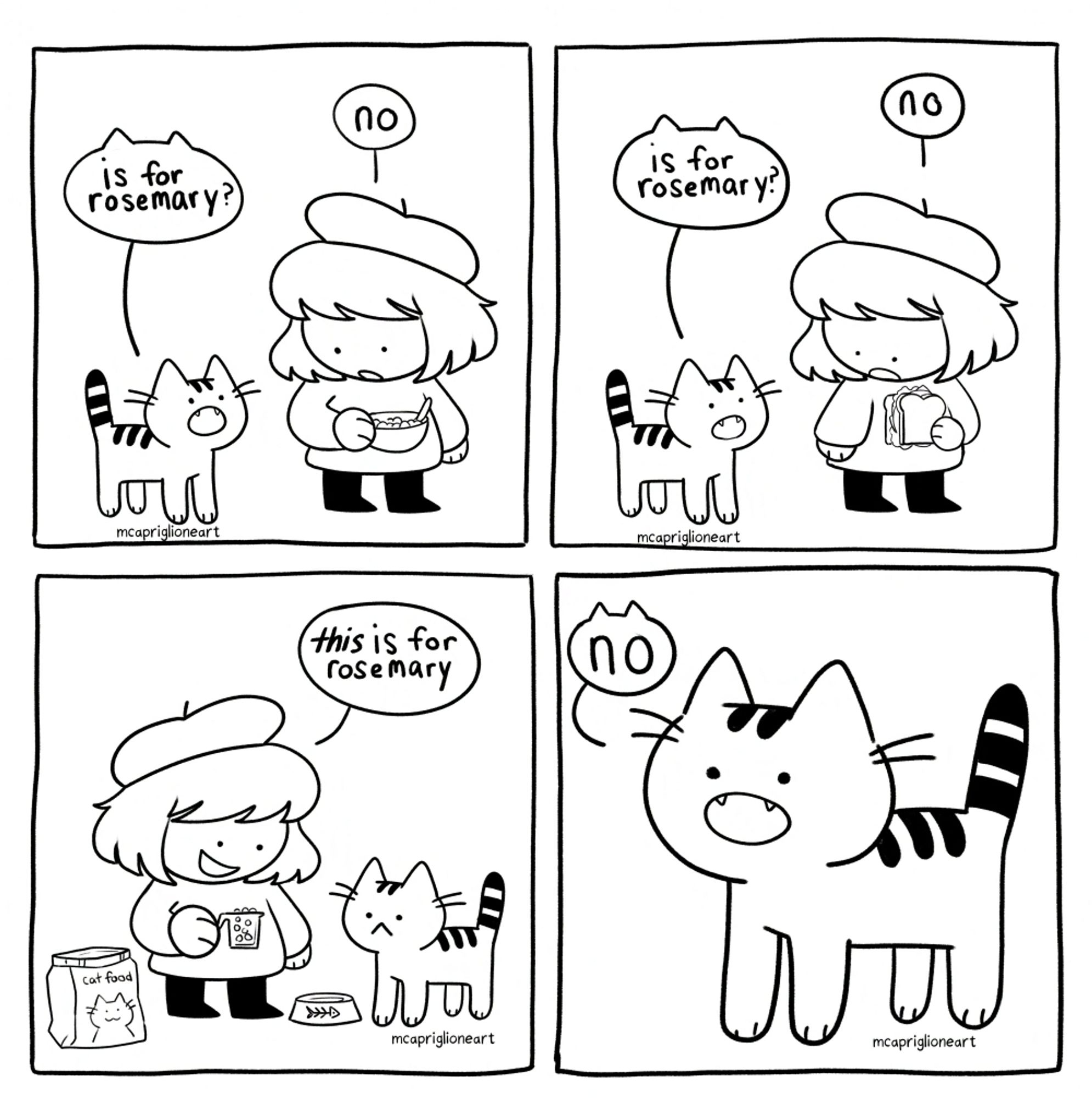 Four panel black and white cartoon comic featuring a character talking to their cat. In the first panel, the cat asks the owner "is for rosemary?" as they're holding a bowl of food. the owner says "no." Panel 2, the cat asks again "is for rosemary?" while the owner is holding a sandwich. the owner responds "no". Panel 3 the owner says "this is for rosemary" while holding a cup of cat food. panel 4, the cat stares and says "no"