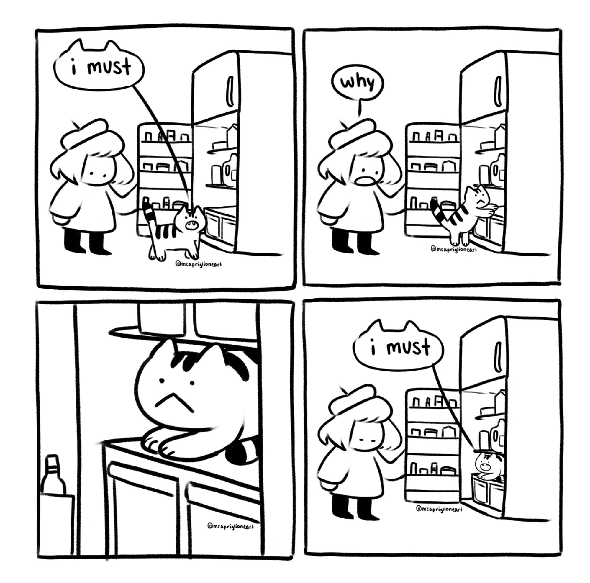 four panel black and white cartoon comic featuring an owner talking to their cat. in the first panel, the owner opens up the fridge and the cat walks towards the fridge saying "i must". in the second panel, the cat climbs into the fridge and the owner says "why". The third panel is a close up of the cat making a blank face. the fourth panel is the owner staring at the cat in the fridge. the cat says "i must".