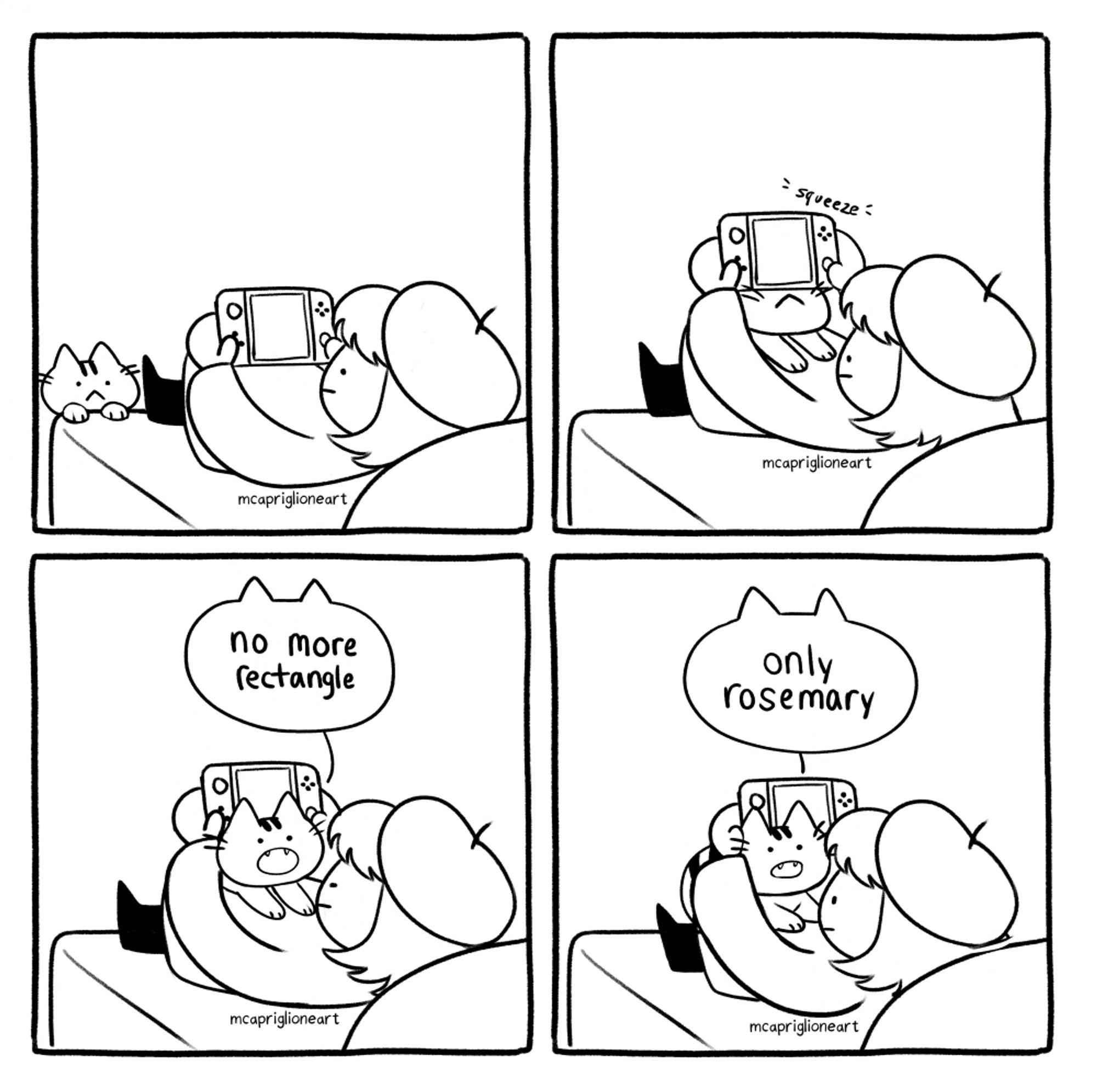 four panel black and white cartoon comic of an owner playing videogames with their cat. in the first panel, the owner is playing videogames while the cat peeks over. in the second panel, the cat squeezes underneath the owner's game. in the third panel, the cat says "no more rectangle". in the last panel, the cat gets comfy and says "only rosemary"