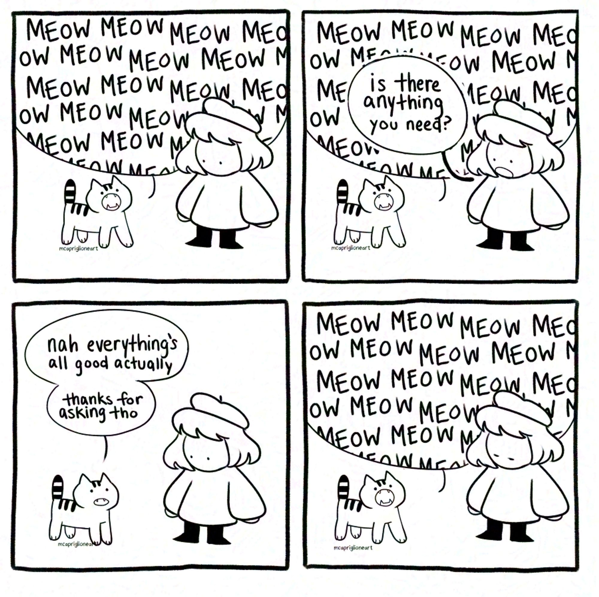 four panel black and white comic of an owner talking to their cat. panel 1, the cat meows constantly, panel 2 the owner asks over the meows "is there anything you need?", panel 3 the cat says "nah everything's all good actually thanks for asking tho" and panel 4 the cat continues its meowing