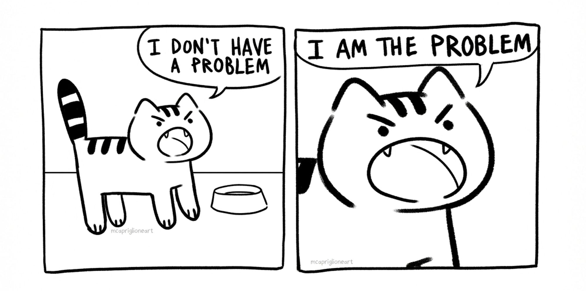 two panel black and white cartoon comic with a cat yelling. panel 1 the cat yells "I DON'T HAVE A PROBLEM". Panel 2 the cat, now closer up, yells "I AM THE PROBLEM"