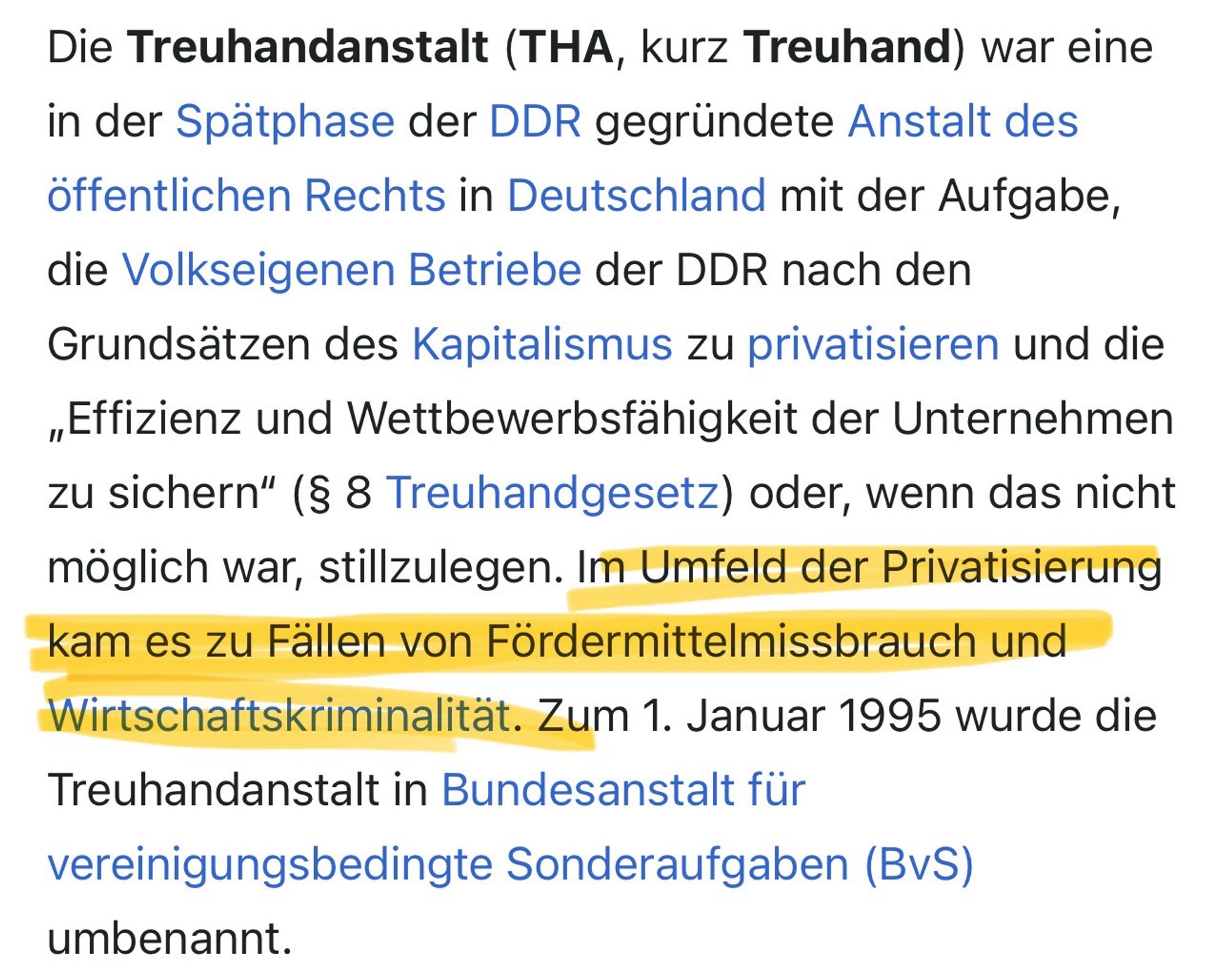 Die Treuhandanstalt (THA, kurz Treuhand) war eine in der Spätphase der DDR gegründete Anstalt des öffentlichen Rechts in Deutschland mit der Aufgabe, die Volkseigenen Betriebe der DDR nach den Grundsätzen des Kapitalismus zu privatisieren und die „Effizienz und Wettbewerbsfähigkeit der Unternehmen zu sichern" (§ 8 Treuhandgesetz) oder, wenn das nicht möglich war, stillzulegen. Im Umfeld der Privatisierung kam es zu Fällen von Fördermittelmissbrauch und Wirtschaftskriminalität. Zum 1. Januar 1995 wurde die Treuhandanstalt in Bundesanstalt für
vereinigungsbedingte Sonderaufgaben (BvS)
umbenannt.