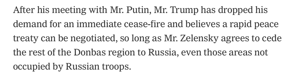 After his meeting with Mr. Putin, Mr. Trump has dropped his demand for an immediate cease-fire and believes a rapid peace treaty can be negotiated, so long as Mr. Zelensky agrees to cede the rest of the Donbas region to Russia, even those areas not occupied by Russian troops.