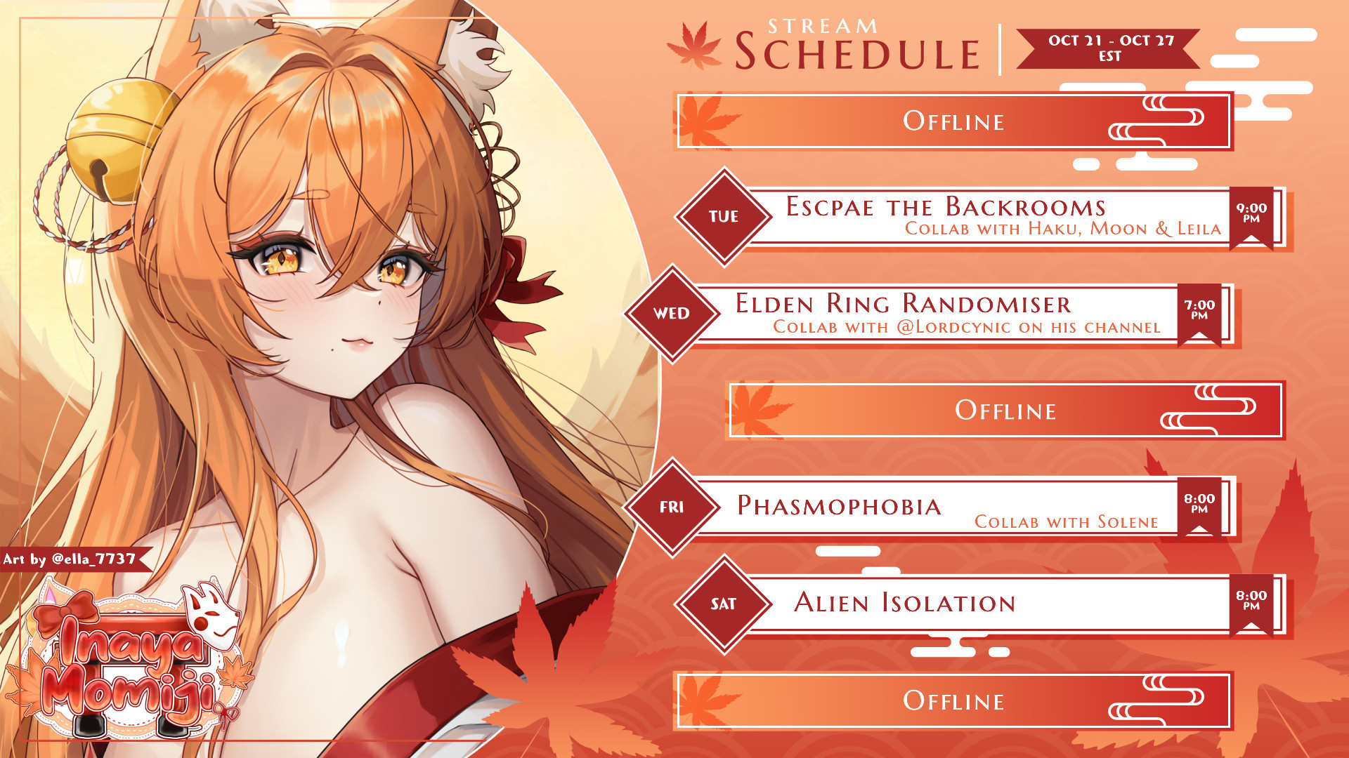 Momiji Kitsune weekly schedule 21/10 - 27/10 
Monday, Thursday, Sunday - Offline
Tuesday - Escape the backrooms Collab with Haku, Moon, and Leila 9pm EST
Wednesday - Elden Ring randomiser collab with Lordcynic 7pm EST
Friday - Phasmophobia Collab with Solene 8pm EST
Saturday - Alien Isolation 8pm EST