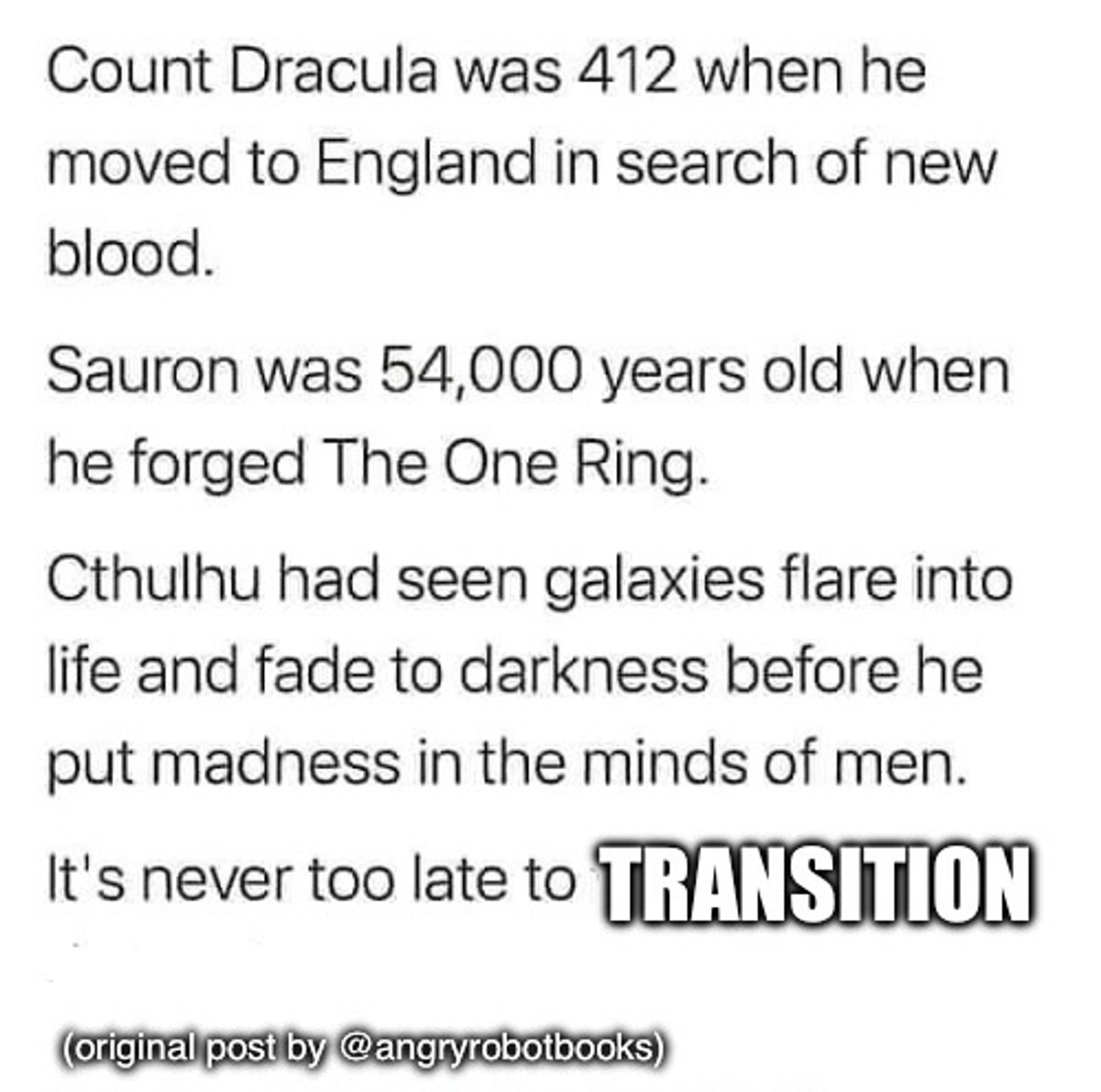 Count Dracula was 412 when he moved to England in search of new blood.

Sauron was 54,000 years old when he forged The One Ring.

Cthulhu had seen galaxies flare into life and fade to darkness before he put madness in the minds of men.
It's never too late to TRANSITION

(original post by @angryrobotbooks)