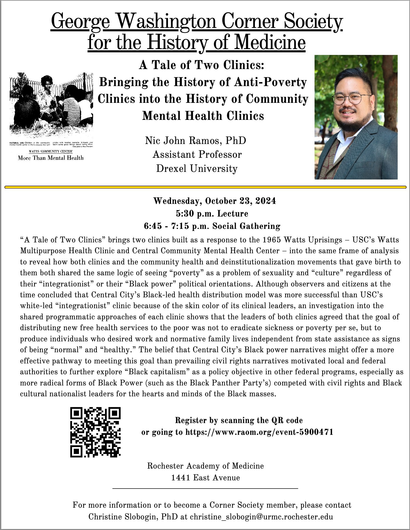 GEORGE WASHINGTON CORNER SOCIETY FOR THE HISTORY OF MEDICINE
"A Tale of Two Clinics: Bringing the History of Anti-Poverty Clinics into the History of Community Mental Health Clinics"
Nic John Ramos, PhD, Assistant Professor, Drexel University.

Wednesday, October 23, 2024
5:30 p.m. Lecture
6:45 - 7:15 Social Gathering

"A Tale of Two Clinics" brings two clinics built as a response to the 1965 Watts Uprisings - USC's Watts Multipurpose Health Clinic and Central Community Mental Health Center - into the same frame of analysis to reveal how both clinics and the community health and deinstitutionalization movements that gave birth to them both shared the same logic by seeing "poverty" as a problem of sexuality and "culture" regardless of their "integrationist" or "Black power" political orientations. Although observers and citizens at the time concluded that Central City's Black-led health distribution or model was more successful than USC's white-lead "integrationist" clinic because of the skin color of its clinical leaders, an investigation into the shared programmatic approaches of each clinic shows that the leaders of both clinics agreed that the goal of distributing new free health services to the poor was not to eradicate sickness or poverty per se, but to produce individuals who desired work and normative family lives independent from state assistance as signs of being "normal" and "healthy."

Register by going to https://www.raom.org/event-5900471.
Rochester Academy of Medicine
1441 East Avenue

For more information or to become a Corner Society member, please contact Christine Slobogin, PhD at christine_slobogin@URMC.Rochester.edu.