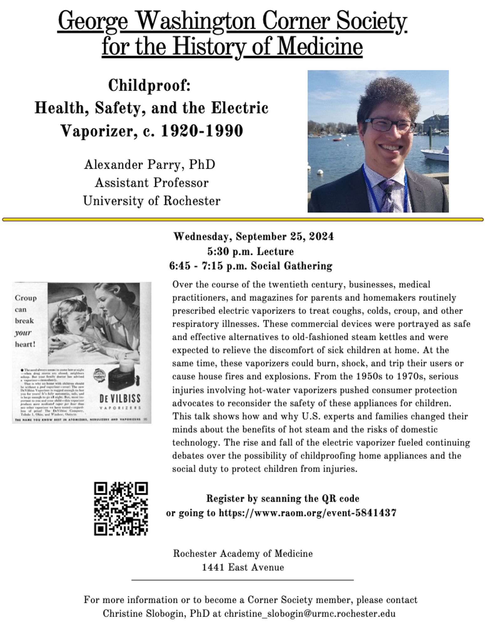 Childproof: Health, Safety, and the Electric Vaporizer, c. 1920-1990
Alexander Parry, PhD
Assistant Professor
University of Rochester

Wednesday, September 25, 2024
5:30 pm Lecture
6:45 - 7:15 pm Social Gathering

Over the course of the twentieth century, businesses, medical practitioners, and magazines for parents and homemakers routinely prescribed electric vaporizers to treat coughs, colds, croup, and other respiratory illnesses. These commercial devices were portrayed as safe and effective alternatives to old-fashioned steam kettles and were expected to relieve the discomfort of sick children at home. At the same time, these vaporizers could burn, shock, and trip their users or cause house fires and explosions. from the 1950s to 1970s, serious injuries involving hot-water vaporizers pushed consumer protection advocates to reconsider the safety of these appliances for children. This talk shos how and why U.S. experts and families changed their minds about the benefits of hot steam..