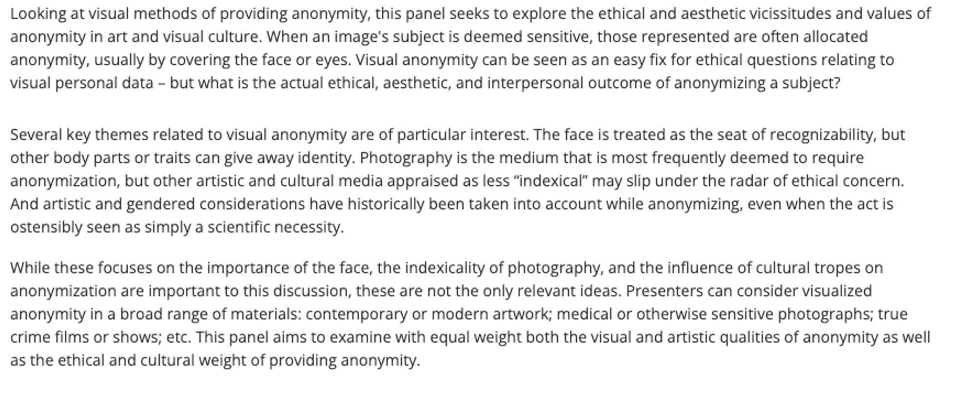 Looking at visual methods of providing anonymity, this panel seeks to explore the ethical and aesthetic vicissitudes and values of anonymity in art and visual culture. When an image's subject is deemed sensitive, those represented are often allocated anonymity, usually by covering the face or eyes. Visual anonymity can be seen as an easy fix for ethical questions relating to visual personal data – but what is the actual ethical, aesthetic, and interpersonal outcome of anonymizing a subject?
Several key themes related to visual anonymity are of particular interest. The face is treated as the seat of recognizability, but other body parts or traits can give away identity. Photography is the medium that is most frequently deemed to require anonymization, but other artistic and cultural media appraised as less “indexical” may slip under the radar of ethical concern. And artistic and gendered considerations have historically been taken into account while anonymizing, even ... more at link!