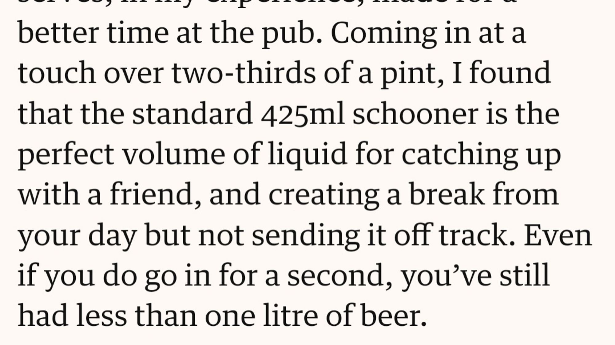 Coming in at a touch over two-thirds of a pint, I found that the standard 425ml schooner is the perfect volume of liquid for catching up with a friend, and creating a break from your day but not sending it off track. Even if you do go in for a second, you’ve still had less than one litre of beer.