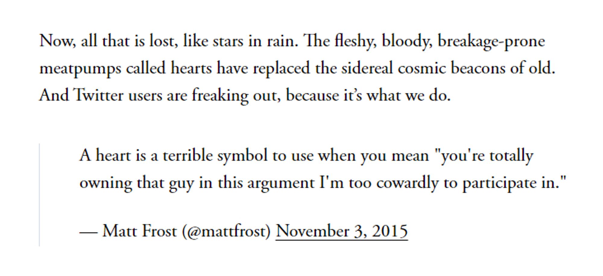 Now, all that is lost, like stars in rain. The fleshy, bloody, breakage-prone meatpumps called hearts have replaced the sidereal cosmic beacons of old. And Twitter users are freaking out, because it’s what we do.

A heart is a terrible symbol to use when you mean "you're totally owning that guy in this argument I'm too cowardly to participate in."

— Matt Frost (@mattfrost) November 3, 2015