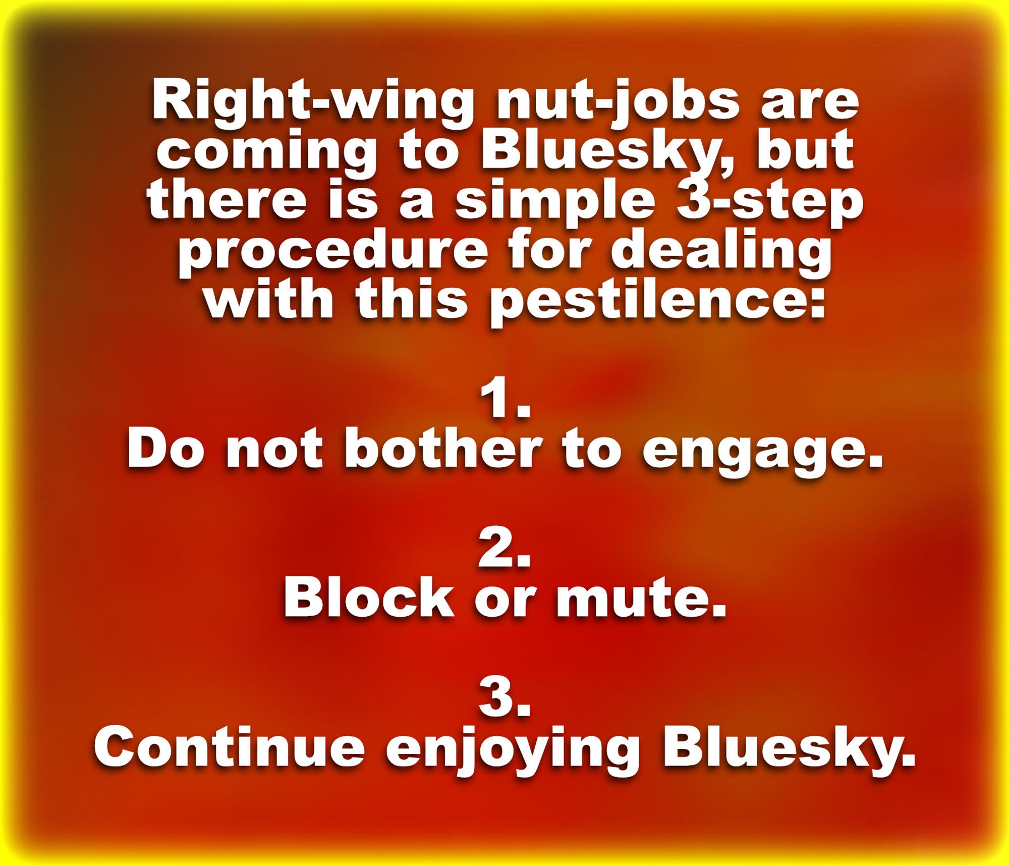 Text meme reminding decent people of a simple way to avoid rethuglican racists, fascists, morons, and traitors here on Bluesky: (1) Ignore. (2) Block or mute. (3) Go back to enjoying Bluesky.