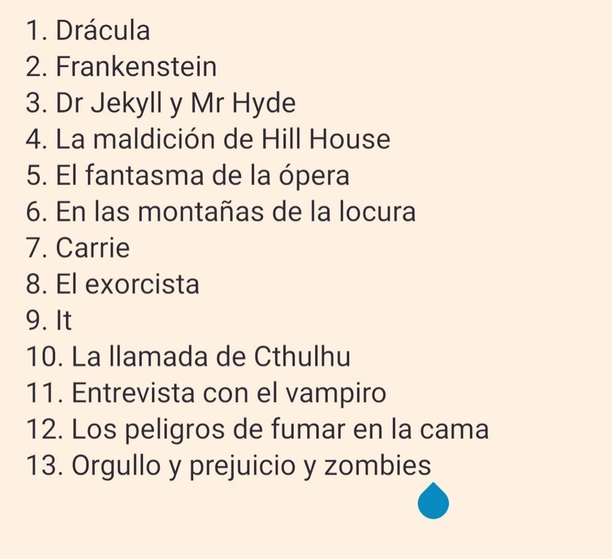 1. Drácula
2. Frankenstein
3. Dr Jekyll y Mr Hyde
4. La maldición de Hill House
5. El fantasma de la ópera
6. En las montañas de la locura
7. Carrie
8. El exorcista
9. It
10. La llamada de Cthulhu
11. Entrevista con el vampiro
12. Los Peligros de fumar en la cama
13. Orgullo y prejuicio y zombies