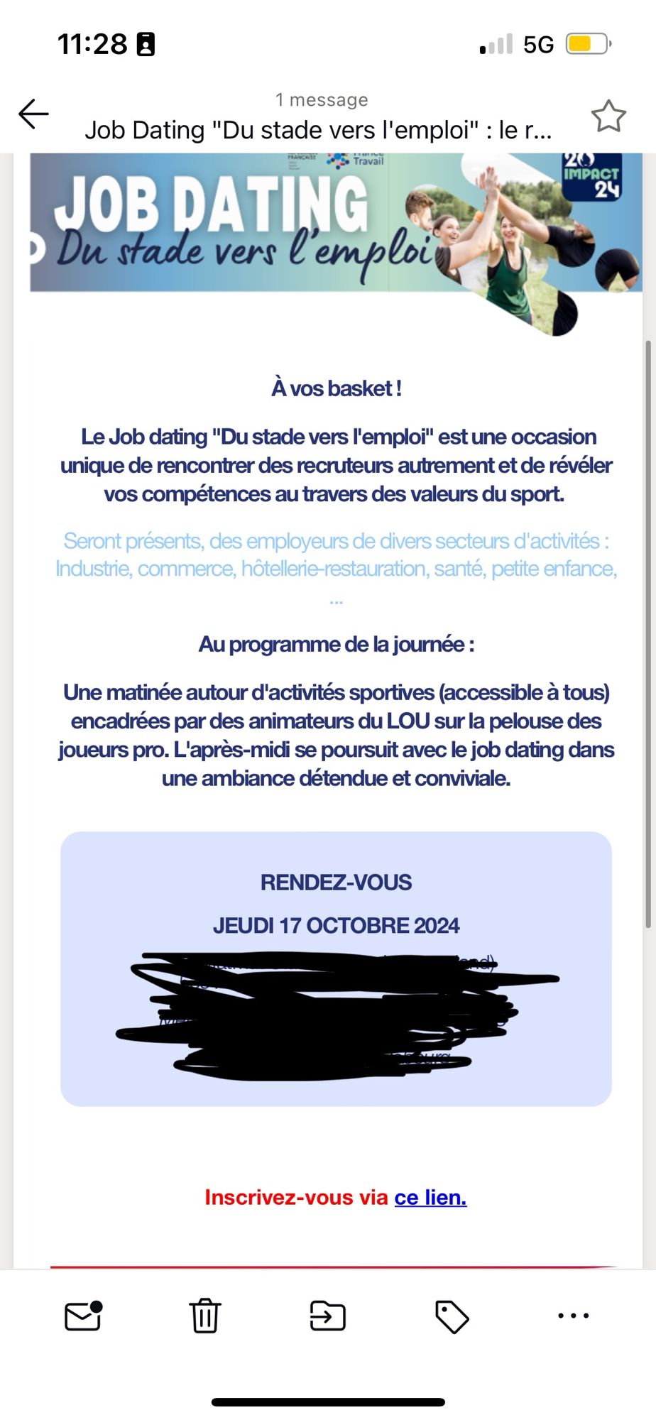 Ce serait dommage de passer à côté de cette perle. Contenu du mail : À vos basket!
Le Job dating "Du stade vers l'emploi" est une occasion unique de rencontrer des recruteurs autrement et de révéler vos competences au travers des valeurs du sport.

Seront présents, des employeurs de divers secteurs d'activités :
Industrie, commerce, hôtellerie restauration, santé, petite enfance,

Au programme de la journée :
Une matinée autour d'activités sportives (accessible à tous) encadrées par des animateurs du LOU sur la pelouse des joueurs pro. L'après-midi se poursuit avec le job dating dans une ambiance detendue et conviviale. 


Ça fait envie hein ? La ponctuation c'est la cerise sure le gâteau.