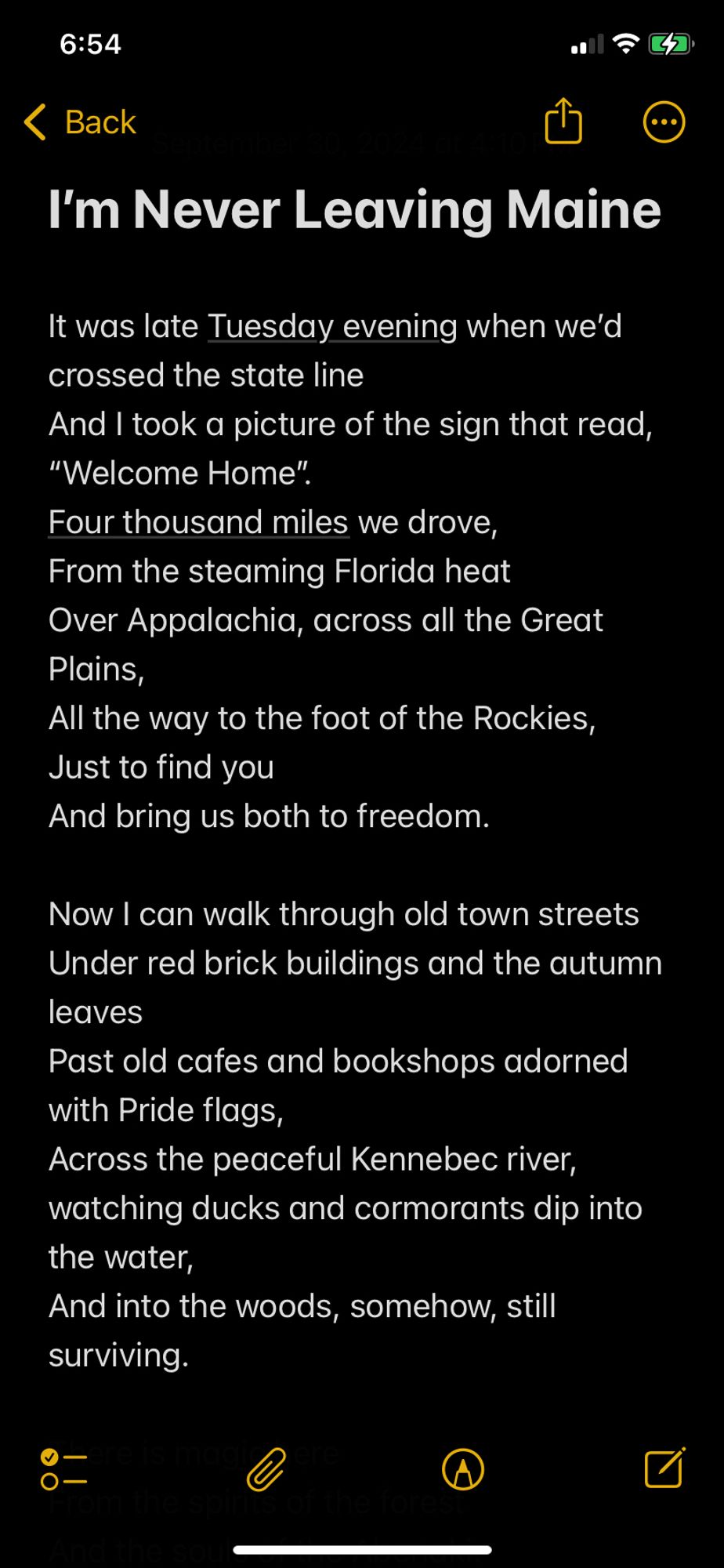 “I’m Never Leaving Maine”

It was late Tuesday evening when we’d crossed the state line
And I took a picture of the sign that read, “Welcome Home”. 
Four thousand miles we drove,
From the steaming Florida heat
Over Appalachia, across all the Great Plains, 
All the way to the foot of the Rockies,
Just to find you
And bring us both to freedom.

Now I can walk through old town streets
Under red brick buildings and the autumn leaves
Past old cafes and bookshops adorned with Pride flags, 
Across the peaceful Kennebec river, watching ducks and cormorants dip into the water,
And into the woods, somehow, still surviving.