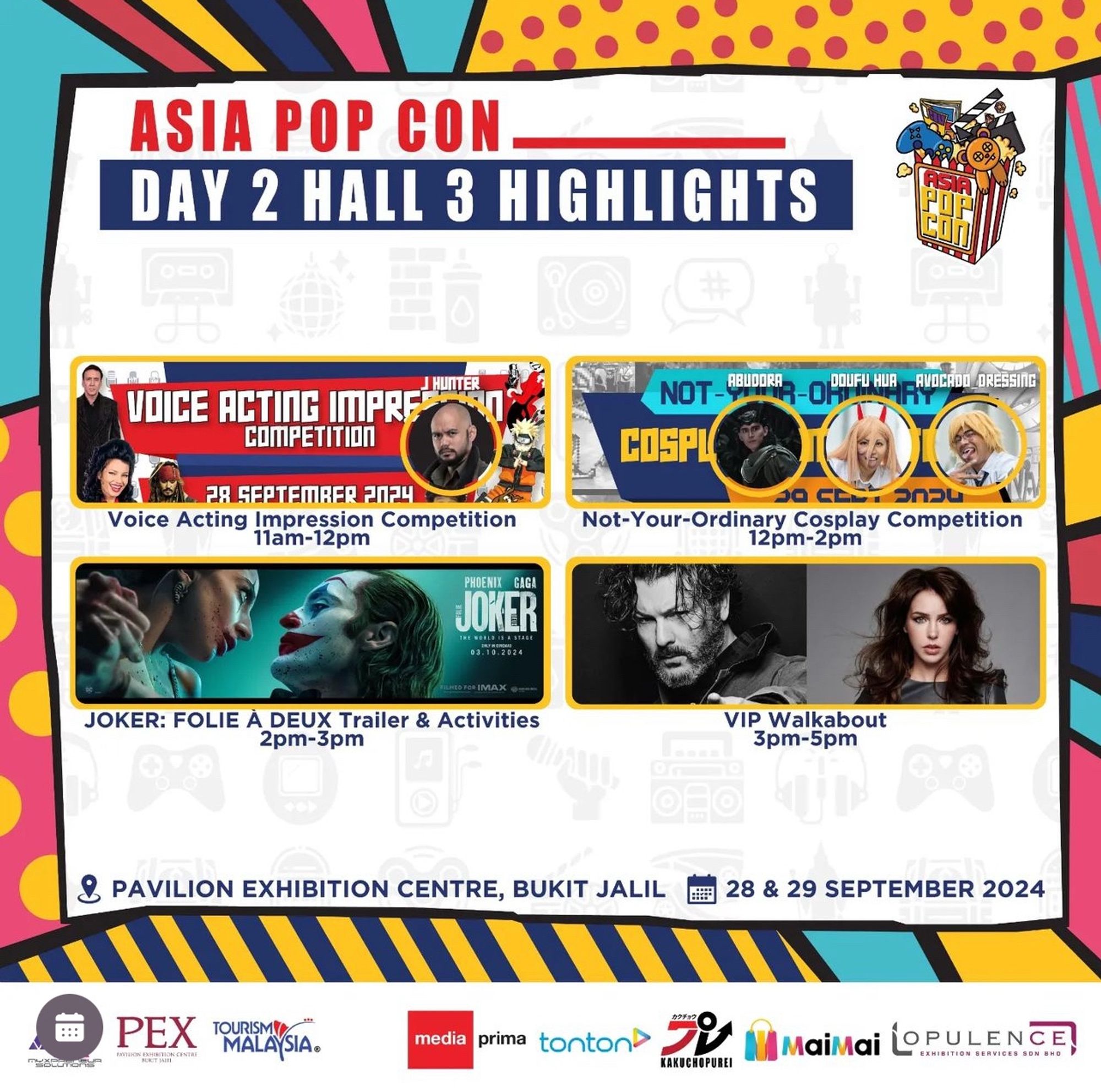 ASIA POP CON
DAY 2 HALL 3 HIGHLIGHTS
ЦЕК
VOICE ACTING IMPRE
COMPETITION
FA GEPTEMBER POPU
Voice Acting Impression Competition
11am-12pm
PHOENIX
GAGA
JOKER
TRE MORLO LE A STAGE
03.10.2024
NOT-BUDRE
COSPL
Not-Your-Ordinary Cosplay Competition
12pm-2pm
JOKER: FOLIE À DEUX Trailer & Activities
2pm-3pm
1919г
VIP Walkabout
3pm-5pm