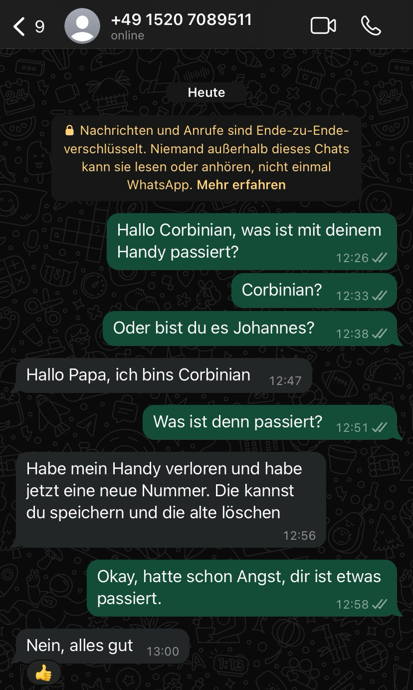 Screen WhatsApp Chat, Text: Hallo Corbinian, was ist mit deinem Handy passiert?
12:26 J/
Corbinian?
Oder bist du es Johannes?
Hallo Papa, ich bins Corbinian
12:47
Was ist denn passiert?
Habe mein Handy verloren und habe jetzt eine neue Nummer. Die kannst du speichern und die alte löschen
12:56
12:33 //
12:38 //
12:51 J/
Okay, hatte schon Angst, dir ist etwas passiert.
12:58 //
Nein, alles gut
13:00