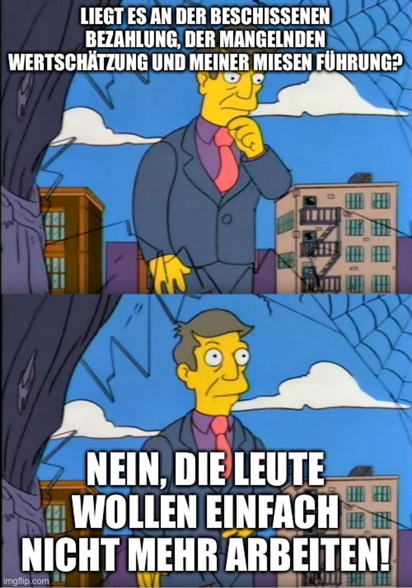 Principal Skinner Meme, Text: 

LIEGT ES AN DER BESCHISSENEN BEZAHLUNG, DER MANGELNDEN WERTSCHÄTZUNG UND MEINER MIESEN FÜHRUNG?
NEIN, DIE LEUTE WOLLEN EINFACH
圍冊
NICHT MEHR ARBEITEN!
imgilip.com