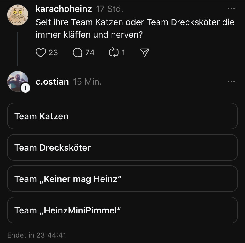 karachoheinz 17 Std.
•• .
Seit ihre Team Katzen oder Team Drecksköter die immer kläffen und nerven?
23
2 74
c.ostian 15 Min.
Team Katzen
Team Dreckskoter
Team „Keiner mag Heinz"
Team „HeinzMiniPimmel"