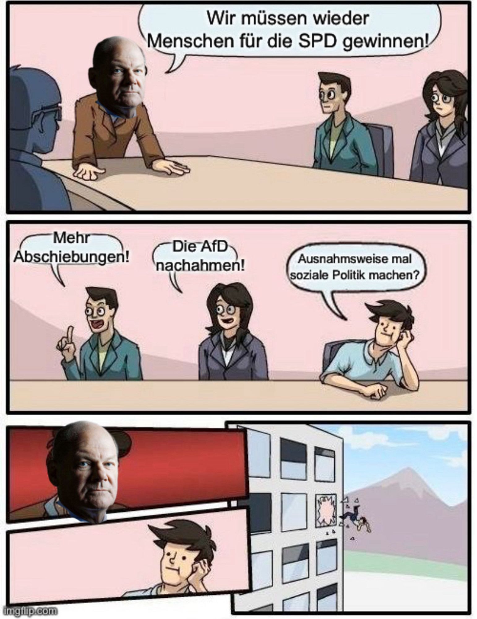 Board Room meeting suggestion meme: 

Panel 1 Person mit Kopf von Olaf Scholz sagt in die Runde: Wir müssen wieder Menschen für die SPD gewinnen
Panel 2 Person 1 sagt „Mehr Abschiebungen!“
Person 2 sagt „Die AfD nachahmen!“
Person 3 sagt „Ausnahmsweise mal soziale Politik machen?“ 
Panel 3 Gesicht Olaf Scholz und Person 3
Panel 4 Person 3 fliegt aus dem Fenstern eines Hochhauses