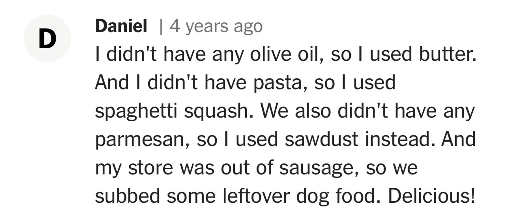 D
Daniel | 4 years ago

I didn't have any olive oil, so I used butter.

And I didn't have pasta, so I used

spaghetti squash. We also didn't have any

parmesan, so I used sawdust instead. And

my store was out of sausage, so we

subbed some leftover dog food. Delicious!