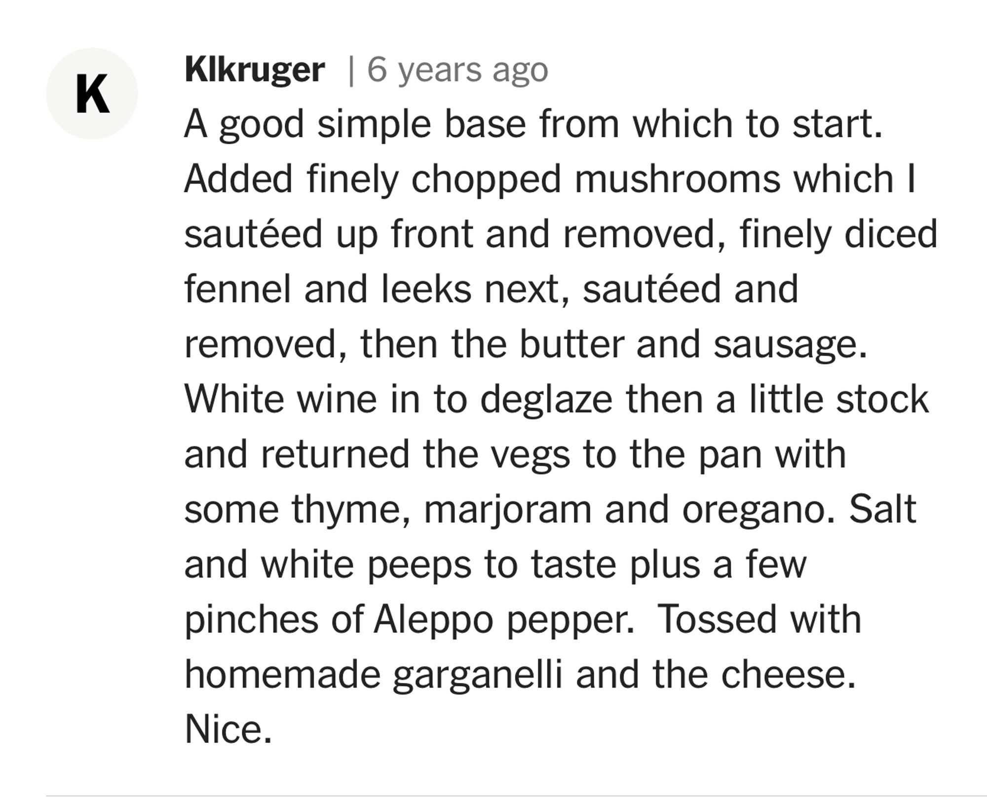 K
Kikruger | 6 years ago
A good simple base from which to start.
Added finely chopped mushrooms which I sautéed up front and removed, finely diced fennel and leeks next, sautéed and removed, then the butter and sausage.
White wine in to deglaze then a little stock and returned the vegs to the pan with some thyme, marjoram and oregano. Salt and white peeps to taste plus a few pinches of Aleppo pepper. Tossed with homemade garganelli and the cheese.
Nice.