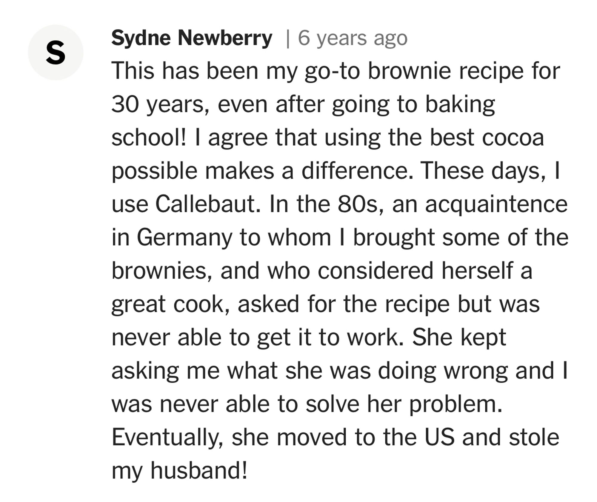 Sydne Newberry | 6 years ago
This has been my go-to brownie recipe for 30 years, even after going to baking school! I agree that using the best cocoa possible makes a difference. These days, I use Callebaut. In the 80s, an acquaintence in Germany to whom I brought some of the brownies, and who considered herself a great cook, asked for the recipe but was never able to get it to work. She kept asking me what she was doing wrong and I was never able to solve her problem.
Eventually, she moved to the US and stole my husband!