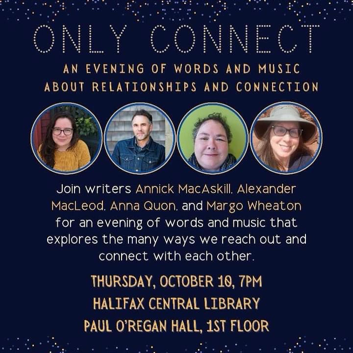 ONLY CONNECT
AN EVENING OF WORDS AND MUSIC ABOUT RELATIONSHIPS AND CONNECTION
Join writers Annick MacAskill. Alexander MacLeod. Anna Quon. and Mar go Wheaton for an evening of words and music that explores the many ways we reach out and connect with each other.
THURSDAY, OCTOBER 10, 7PM HALIFAX CENTRAL LIBRARY PAUL O'REGAN HALL, IST FLOOR